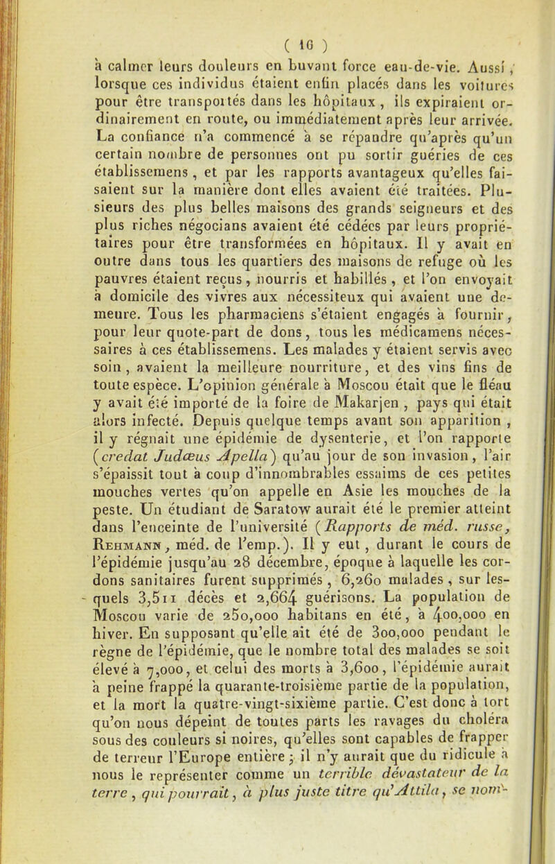 a calmer leurs douleurs en buvant force eau-de-vie. Aussi, lorsque ces individus étaient enün placés dans les voitures pour être transpoués dans les hôpitaux, ils expiraient or- dinairement en route, ou immédiatement après leur arrivée. La confiance n’a commencé a se répandre qu’après qu’un certain nombre de personnes ont pu sortir guéries de ces établisseraens , et par les rapports avantageux qu’elles fai- saient sur la manière dont elles avaient été traitées. Plu- sieurs des plus belles maisons des grands seigneurs et des plus riches négocians avaient été cédées par leurs proprié- taires pour être transformées en hôpitaux. Il y avait en outre dans tous les quartiers des maisons de refuge où les pauvres étaient reçus, nourris et habillés, et l’on envoyait à domicile des vivres aux nécessiteux qui avaient une de- meure. Tous les pharmaciens s’étaient engagés a fournir, pour leur quote-part de dons, tous les médicaraens neces- saires à ces établissemens. Les malades y étaient servis avec soin, avaient la meilleure nourriture, et des vins fins de toute espèce. L’opinion générale a Moscou était que le fléau y avait éîé importé de la foire de Makarjen , pays qui était alors infecté. Depuis quelque temps avant son apparition , il y régnait une épidémie de dysenterie, et l’on rapporte [credat Judœus Apella) qu’au jour de son invasion, l’air s’épaissit tout à coup d’innombrables essaims de ces petites mouches vertes qu’on appelle en Asie les mouches de la peste. Un étudiant de Saratow aurait été le premier atteint dans l’enceinte de l’université {Rapports de méd. russe, Rehmank, méd. de l'emp.). Il y eut, durant le cours de l’épidémie jusqu’au 28 décembre, époque à laquelle les cor- dons sanitaires furent supprimés , 6,260 malades , sur les- - quels 3,5II décès et 2,664 guérisons. La population de Moscou varie de 25o,ooo habitans en été, a 40O3O00 en hiver. En supposant qu’elle ait été de 3oo,ooo pendant le règne de l'épidémie, que le nombre total des malades se soit élevé à 7,000, et celui des morts à 3,600, l’épidémie aurait a peine frappé la quarante-troisième partie de la population, et la mort la quatre-vingt-sixième partie. C’est donc à tort qu’on nous dépeint de toutes parts les ravages du choléra sous des couleurs si noires, qu’elles sont capables de frapper de terreur l’Europe entière j il n’y aurait que du ridicule à nous le représenter comme un terrible dévastateur de la terre ^ qui pourrait, à plus juste titre qu’Attila, se nom-