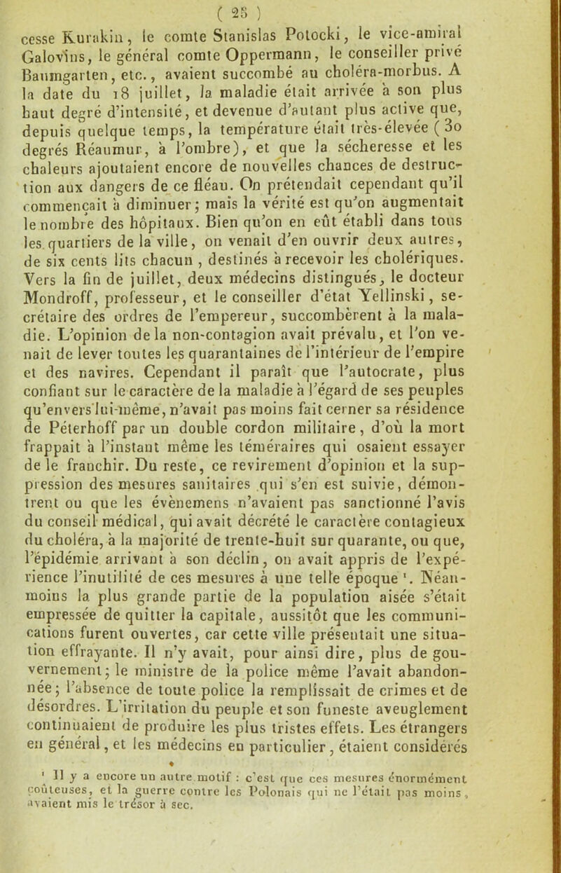 cesse Rurakin, le comte Stanislas Potocki, le vice-amiral Galovins, le général comte Oppermann, le conseiller privé Baningarten, etc., avaient succombé au choléra-morbus. A la date du i8 juillet, la maladie était arrivée a son plus haut degré d’intensité, et devenue d’autant plus active que, depuis quelque temps, la température était très-élevée ( 3o degrés Réaumur, à l’ombre), et que la sécheresse et les chaleurs ajoutaient encore de nouvelles chances de destruc- tion aux dangers de ce fléau. On prétendait cependant qu’il commençait à diminuer; mais la vérité est qu’on augmentait le nombre des hôpitaux. Bien qu’on en eût établi dans tous les quartiers de la ville, on venait d’en ouvrir deux autres, de six cents lits chacun , destinés à recevoir les cholériques. Vers la fin de juillet, deux médecins distingués, le docteur Mondroff, professeur, et le conseiller d’état Yellinski, se- crétaire des ordres de l’empereur, succombèrent à la mala- die. L’opinion delà non-contagion avait prévalu, et l'on ve- nait de lever toutes les quarantaines de l’intérieur de l’empire et des navires. Cependant il paraît que l’autocrate, plus confiant sur le caractère de la maladie h l’égard de ses peuples qu’envers'lui-mérae, n’avait pas moins fait cerner sa résidence de Péterhoff par un double cordon militaire, d’où la mort frappait a l’instant même les téméraires qui osaient essayer de le franchir. Du reste, ce revirement d’opinion et la sup- pression des mesures sanitaires qui s’en est suivie, démon- trent ou que les évènemens n’avaient pas sanctionné l’avis du conseil médical, qui avait décrété le caractère contagieux du choléra, à la majorité de trente-huit sur quarante, ou que, l’épidémie arrivant à son déclin, on avait appris de l’expé- rience l’inutilité de ces mesures à une telle époque'. Néan- moius la plus grande partie de la population aisée s’était empressée de quitter la capitale, aussitôt que les communi- cations furent ouvertes, car cette ville présentait une situa- tion effrayante. Il n’y avait, pour ainsi dire, plus de gou- vernement; le ministre de la police même l’avait abandon- née; l’absence de toute police la remplissait de crimes et de désordres. L’irritation du peuple et son funeste aveuglement continuaient de produire les plus tristes effets. Les étrangers en général, et les médecins en particulier, étaient considérés « 11 y a encore un autre motif : c’est ([ue ces mesures <?normdmcnl coûteuses, et la guerre centre les Polonais qui ue Pelait pas moins, avaient mis le trésor à sec.