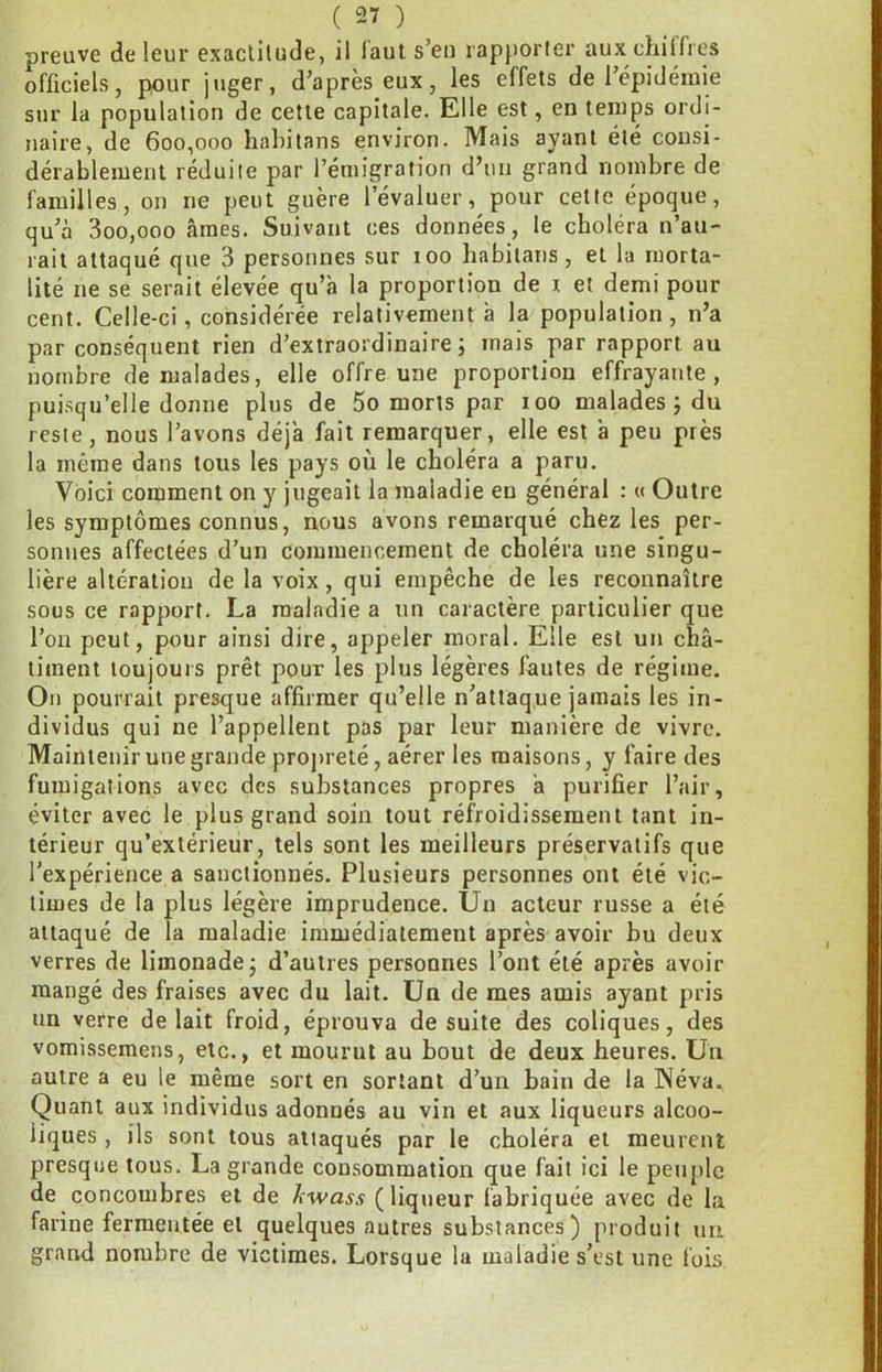 preuve de leur exaclitude, il laut s’en rapporler aux chiffres officiels, pour juger, d’après eux, les effets de 1 épidémie sur la population de cette capitale. Elle est, en temps ordi- naire, de 600,000 habitans environ. Mais ayant été consi- dérablement réduite par l’émigration d’un grand nombre de familles, on ne peut guère l’évaluer, pour cette époque, qu’à 3oo,ooo âmes. Suivant ces données, le choléra n’au- rait attaqué que 3 personnes sur 100 habitans, et la morta- lité ne se serait élevée qu’a la proportion de i et demi pour cent. Celle-ci, considérée relativement à la population, n’a par conséquent rien d’extraordinaire j mais par rapport au nombre de malades, elle offre une proportion effrayante, puisqu’elle donne plus de 5o morts par 100 malades j du reste, nous l’avons déjà fait remarquer, elle est à peu près la même dans tous les pays où le choléra a paru. Voici comment on y jugeait la maladie eu général : « Outre les symptômes connus, nous avons remarqué chez les per- sonnes affectées d’un commencement de choléra une singu- lière altération de la voix, qui empêche de les reconnaître sous ce rapport. La maladie a un caractère particulier que l’on peut, pour ainsi dire, appeler moral. Elle est un châ- timent loujouis prêt pour les plus légères fautes de régime. On pourrait presque affirmer qu’elle n’attaque jamais les in- dividus qui ne l’appellent pas par leur manière de vivre. Maintenir une grande propreté, aérer les maisons, y faire des fumigations avec des substances propres à purifier l’air, éviter avec le plus grand soin tout réfroidissement tant in- térieur qu’extérieur, tels sont les meilleurs préservatifs que l’expérience a sanctionnés. Plusieurs personnes ont été vic- times de la plus légère imprudence. Un acteur russe a été attaqué de la maladie immédiatement après avoir bu deux verres de limonade j d’autres personnes l’ont été après avoir mangé des fraises avec du lait. Un de mes amis ayant pris un verre de lait froid, éprouva de suite des coliques, des vomissemens, etc., et mourut au bout de deux heures. Un autre a eu le même sort en sortant d’un bain de la Wéva. Quant aux individus adonnés au vin et aux liqueurs alcoo- liques , ils sont tous attaqués par le choléra et meurent presque tous. La grande consommation que fait ici le p)etiple de concombres et de kwass (liqueur fabriquée avec de la farine fermentée et quelques autres substances) produit un grand nombre de victimes. Lorsque la maladie s’est une fois