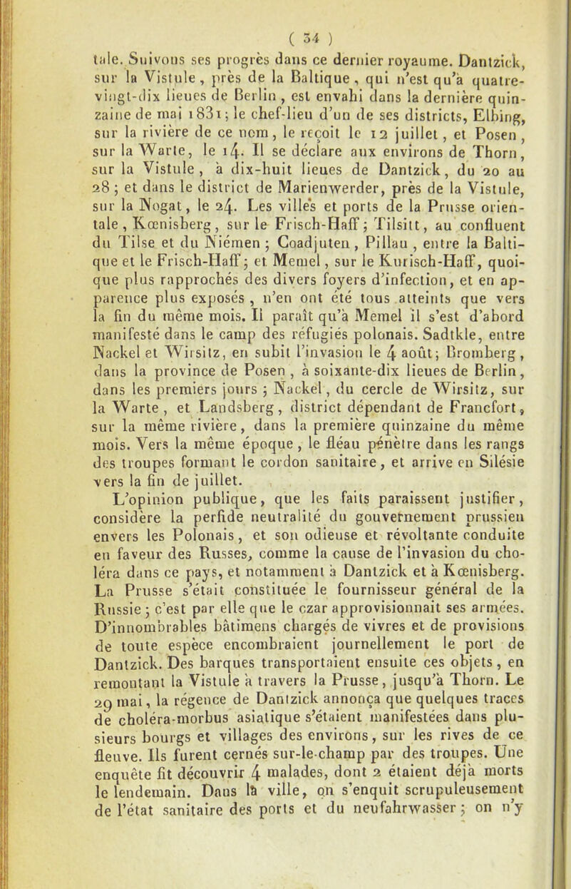 ( Ô4 ) tille. Suivons ses progrès dans ce dernier royaume. Dantzick, sur la Vistule, près de la Baltique, qui n’est qu’à quatre- vingt-dix lieues de Berlin , est envahi dans la dernière quin- zaine de mai 183i ; le chef-lieu d’un de ses districts, Elbing, sur la rivière de ce nom, le reçoit le 12 juillet, et Posen , sur la Warle, le il\. Il se déclare aux environs de Thorn, sur la Vistule, à dix-huit lieues de Dantzick, du 20 au 28 ; et dans le district de Marienwerder, près de la Vistule, sur la Nogat, le 24- Les villé's et ports de la Prusse orien- tale, Kœnisberg, sur le Frisch-Haff; Tilsitt, au confluent du Tilse et du Niémen ; Coadjuten, Pillau , entre la Balti- que et le Frisch-Haff j et Memel, sur le Kurisch-HafF, quoi- que plus rapprochés des divers foyers d’infection, et en ap- parence plus exposés, n’en ont été tous atteints que vers la fin du même mois. Il paraît qu’à Memel il s’est d’abord manifesté dans le camp des réfugiés polonais. Sadtkle, entre Naokel et Wiisitz, en subit l’invasion le 4 août; Bromberg, dans la province de Posen , à soixante-dix lieues de Berlin, dans les premiers jotirs ; Nackel, du cercle de Wirsitz, sur la Warte , et Landsberg, district dépendant de Francfort, sur la même rivière, dans la première quinzaine du même mois. Vers la même époque , le fléau pénètre dans les rangs des troupes formant le cordon sanitaire, et arrive en Silésie vers la fin de juillet. L’opinion publique, que les faits paraissent justifier, considère la perfide neutralité du gouvernement prussien envers les Polonais, et son odieuse et révoltante conduite eu faveur des Russes, comme la cause de l’invasion du cho- léra dans ce pays, et notamment à Dantzick et à Kœnisberg. La Prusse s’était constituée le fournisseur général de la Russie ; c’est par elle que le czar approvisionnait ses armées. D’innombrables bâtimens chargés de vivres et de provisions de toute espèce encombraient journellement le port de Dantzick. Des barques transportaient ensuite ces objets, en remontant la Vistule a travers la Prusse, jusqu’à Thorn. Le 29 mai, la régence de Dantzick annonça que quelques traces de choléra-morbus asiatique s’étaient manifestées dans plu- sieurs bourgs et villages des environs, sur les rives de ce fleuve. Ils furent cernés sur-le-champ par des troupes. Une enquête fît découvrir 4 malades, dont 2 étaient déjà morts le lendemain. Dans lîi ville, on s’enquit scrupuleusement de l’état sanitaire des ports et du neiifahrwasser ; on n’y