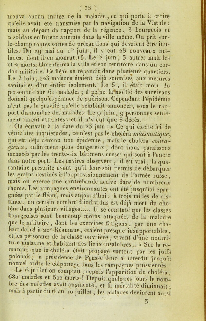 trouva aucun indice de la maladie, ce qui porta a croire qu'elle avait été transmise par la navigation de la Vistule ; mais au départ du rapport de la régence , 3 bourgeois et 2 soldats en furent atteints dans la ville même. On prit sur- le-champ toutes sortes de précautions qui devaient être inu- tiles. Du 29 mai au i juin , il y eut 28 nouveaux ma- lades, dont il en monrut i5. Le 2 juin, 5 autres malades et 2 morts. On enferma la ville et son territoire dans un cor- don militaire.'Ce fléau se répandit dans plusieurs quartiers. Le 3 juin,.123 maisons étaient déjà soujnises aux mesures sanitaires d’un entier isolement. Le 5 , il était mort 3o personnes sur 61 malades 3 à peine la^moitié des survivans donnait quelcju’espérance de guérison. Cependant l’épidémie n’eut pas la gravité qu’elle semblait annoncer, sous le rap- port du nombre des malades. Le 9 juin , 9 personnes seule- ment furent atteintes , et il n’y eut que 8 décès. On écrivait a la date du 23 juin : « Ce qui excite ici de véritables inquiétudes, ce n’est pas le choléra miasmatique, qui est déjà devenu une épidémie , mais le choléra conta- gieux, infiniment plus dangereux , dont nous paraissons menacés par les trente-six bâtimens russes qui sont à l’ancre dans notre port. Les navires observent , il est vrai, la qua- rantaine prescrite avant qu’il leur soit permis de débarquer les grains destinés a l’approvisionnement de l’armée russe , mais on exerce une contrebande active dans de nombreux canots. Les campagnes environnantes ont été jusqu’ici épar- gnées par le fléau’, mais aujourd’hui, à trois milles de dis- tance , un certain nombre d’individus est déjà mort du cho- léra dans plusieurs villages Il se constate que les classes bourgeoises sont beaucoup moins attaquées de la maladie que le militaire , dont les exercices fatigans , par une cha- leur de 18 a 20° Réaumur, étaient presque insupportables , et les personnes de la classe ouvrière, vivant d’une nourri- ture malsaine et habitant des lieux insalubres... » Sur la re- marque que le choléra était propagé surtout par les juifs polonais, la présidence de Pfusse leur a interdit jusqu’à nouvel ordre le colportage dans les ramfiagnes prussiennes. Le 6 juillet on comptait, depuis l’apparition du choléra, 680 malades et 5oo morts*! Depuis quelques jours le nom- bre des malades avait augmenté, et la mortalité diminuait ; mais à partir du 6 au 10 juillet , les malades devinrent aussi