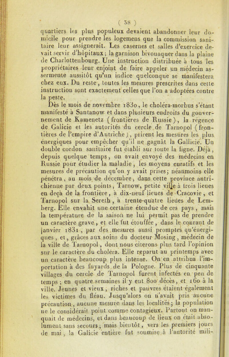 ( 3« ) quartiers les plus populeux devaient abandonner leur do- micile pour prendre les logemens que la commission sani- taire leur assignerait. Les casernes et salles d’exercice de- vait servir d’hôpitaux; la garnison bivouaquer dans la plaine de Charlottenbourg. Une instruction distribuée a tous les propriétaires leur enjoint de faire appeler un médecin as- sermenté aussitôt qu’un indice quelconque se manifestera chez eux. Du reste, toutes les mesures prescrites dans celte instruction sont exactement celles que l’on a adoptées contre la peste. Dès le mois de novembre i8do, le choléra-morbus s’étant manifesté à Santanow et dans plusieurs endroits du gouver- nement de Ramenetz (frontières de Russie), la régence de Galicie et les autorités du cercle de Tarnopol (fron- tières de l’empire d’Autriche ), prirent les mesures les plus énergiques pour empêcher qu’il ne gagnât la Gallkie. Un double cordon sanitaire fut établi sur toute la ligne. Déjà, depuis quelque temps, on avait envoyé des médecins en Russie pour étudier la maladie, les moyens curatifs et les mesures de précaution qu’on y avait prises; néanmoins elle pénétra, au mois de décembre, dans cette province autri- chienne par deux points, Tarnow, petite ville à trois lieues en deçà de la frontière, à dix-neuf lieues de Cracovie , et Tarnopol sur la Sereih , à trente-quatre lieües de Lem- berg. Elle envahit une certaine étendue de ces pays, mais la température de la saison ne lui permit pas de prendre un caractère grave , et elle fut étouffée, dans le co,urant de janvier i83i , par des mesures aussi promptes qu’énergi- ques , et, grâces aux soins du docteur Mosing, médecin de la ville de Tarnopol, dont nous citerons plus tard l’opinion sur le caractère du choléra. Elle reparut au printemps avec un caractère beaucoup plus intense. On en attribua l’im- portation à des fuyards de la Pologne. Plus de cinquante villages du cercle de Tarnopol furent infectés en peu de temps ; en quatre semaines il y eut 800 décès, et 160 à la ville. Jeunes et vieux, riches et pauvres étaient également les victimes du fléau. Jusqu’alors on n’avait pris aucune précaution, aucune mesure dans les localités; la population ne le considérait point comme contagieux. Partout on man- quait de médecins, et dans beaucoup de lieux on était abso- lument sans secours; mais bientôt, vers les premiers jours de mai , la Galicie entière fut soumise à l’autorité mili-