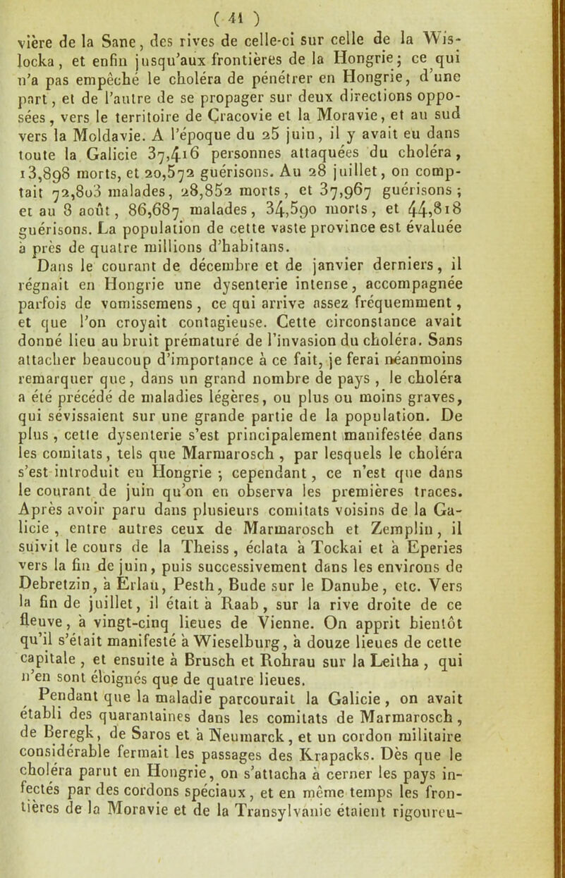 vlère de la Sane, des rives de celle-ci sur celle de la Wis- locka, et enfin jusqu’aux frontières de la Hongrie ; ce qui n'a pas empêché le choléra de pénétrer en Hongrie, d une part, et de l’autre de se propager sur deux directions oppo- sées, vers le territoire de Çracovie et la Moravie, et au sud vers la Moldavie. A l’époque du a5 juin, il y avait eu dans toute la Galicie 37,416 personnes attaquées du choléra, 13,898 morts, et 20,572 guérisons. Au 28 juillet, on comp- tait 72,803 malades, 28,852 morts, et 87,967 guérisons; et au 8 août, 86,687 malades, 34,590 morts, et 44^818 guérisons. La population de cette vaste province est évaluée à près de quatre millions d’habitans. Dans le courant de décembre et de janvier derniers, il régnait en Hongrie une dysenterie intense, accompagnée parfois de vomisseraens , ce qui arrive assez fréquemment, et que l’on croyait contagieuse. Cette circonstance avait donné lieu au bruit prématuré de l’invasion du choléra. Sans attacher beaucoup d’importance à ce fait, je ferai néanmoins remarquer que, dans un grand nombre de pays , le choléra a été précédé de maladies légères, ou plus ou moins graves, qui sévissaient sur une grande partie de la population. De plus, cette dysenterie s’est principalement .manifestée dans les comilats, tels que Marmarosch , par lesquels le choléra s’est introduit eu Hongrie ; cependant, ce n’est que dans le courant de juin qu’on en observa les premières traces. Après avoir paru dans plusieurs comitats voisins de la Ga- licie , entre autres ceux de Marmarosch et Zemplin, il suivit le cours de la Theiss, éclata à Tockai et a Eperies vers la fin de juin, puis successivement dans les environs de Debretzin, à Erlau, Pesth, Bude sur le Danube, etc. Vers la fin de juillet, il était a Raab, sur la rive droite de ce fleuve, a vingt-cinq lieues de Vienne. On apprit bientôt qu’il s’était manifesté a Wieselburg, a douze lieues de cette capitale , et ensuite à Brusch et Rohrau sur la Leitha , qui n’en sont éloignés que de quatre lieues. Pendant que la maladie parcourait la Galicie, on avait établi des quarantaines dans les comitats de Marmarosch, de Beregk, de Saros et a Weumarck, et un cordon militaire considérable fermait les passages des Krapacks. Dès que le choléra parut en Hongrie, on s’attacha à cerner les pays in- fectés par des cordons spéciaux , et en même temps les fron- tières de la Moravie et de la Transylvanie étaient rigoureu-