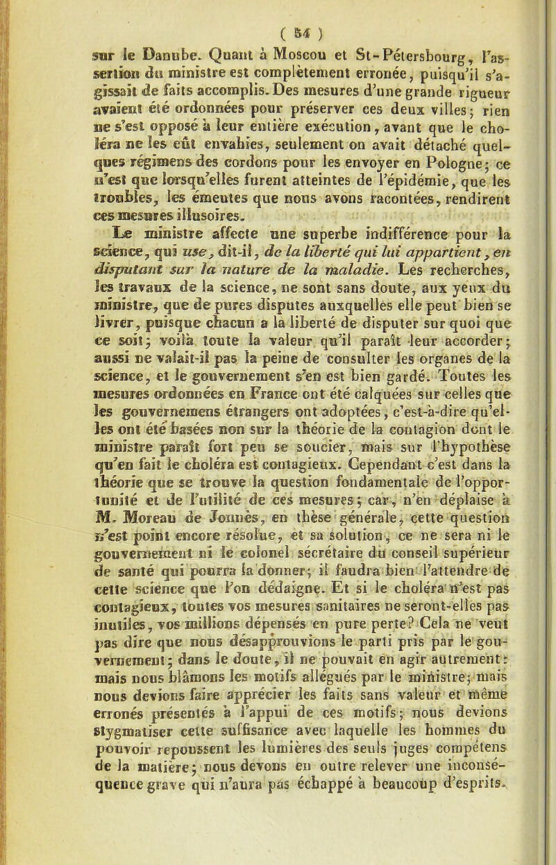 sur le Danube. Quant à Moscou et St-Pélersbourg, Tas- seriion du ministre est complètement erronée, puisqu’il s’a- gissait de faits accomplis. Des mesures d’une grande rigueur avaient été ordonnées pour préserver ces deux villes; rien ne s’est opposé à leur entière exécution, avant que le cho- léra ne les eût envahies, seulement on avait détaché quel- ques régimens des cordons pour les envoyer en Pologne ; ce u’esi que lorsqu’elles furent atteintes de l’épidémie, que les ironbles, les émeutes que nous avons racontées, rendirent ces mesures illusoires. Le ministre affecte une superbe indifiërence pour la science, qui use^ dit-il, de la liberté qui lui appartient, en disputant sur la nature de la maladie. Les recherches, les travaux de la science, ne sont sans doute, aux yeux du ministre, que dépurés disputes auxquelles elle peut bien se livrer, puisque chacun a la liberté de disputer sur quoi que ce soiij voilà toute la valeur qu’il paraît leur accorder; aussi ne valait-il pas la peine de consulter les organes de la science, et le gouvernement s’en est bien gardé. Toutes les mesures ordonnées en France ont été calquées sur celles que les gouverneinens étrangers ont adoptées, c’est-à-dire qu’el- les ont été basées non sur la théorie de la contagion dont le ministre paraît fort peu se soucier, mais sur l’hypothèse qu’en fait le choléra est contagieux. Cependant c’est dans la théorie que se trouve la question fondamentale de l’oppor- tunité et de l’utilité de ces mesures j car, n’en déplaise à M. Moreau de Jonnès, en thèse généralej celte question r/est point encore résolue, et sa solution, ce ne sera ni le gouvernement ni le colonel secrétaire du conseil supérieur de santé qui pourra la donner; il faudra bien l’attendre de celte science que i’on dédaigne. Et si le choléra il^est pas contagieux, toutes vos mesures sanitaires ne seront-elles pas inutiles, vos millions dépensés en pure perte? Cela ne veut pas dire que nous désapprouvions le parti pris par le gou- vemeroent; dans le doute, il ne pouvait en agir autrement; mais nous blâmons les motifs allégués par le ministre; mais nous devions faire apprécier les faits sans valeur et même erronés présentés à l’appui de ces motifs; nous devions Stygmatiser celle suffisance avec laquelle les hommes du pouvoir repoussent les lumières des seuls juges cotnpéiens de la matière; nous devons en outre relever une inconsé- queuce grave qui n’aura pas échappé à beaucoup d’esprits.