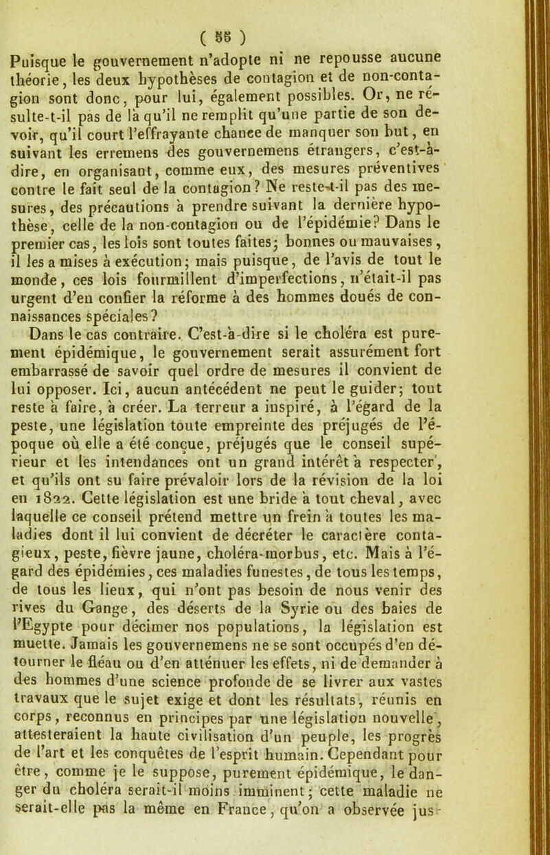 ( 88 ) Puisque le ffouvernement n’adopte ni ne repousse aucune théorie, les deux hypothèses de contagion et de non-conta- gion sont donc, pour lui, également possibles. Or, ne re- sulte-t-il pas de la qu’il ne remplit qu’une partie de son de- voir, qu’il court l’effrayante chance de manquer son but, en suivant les erremens des gouvernemens étrangers, c’est-a- dire, en organisant, comme eux, des mesures préventives contre le fait seul de la contagion? Ne reste^^l-il pas des me- sures, des précautions à prendre suivant la dernière hypo- thèse, celle de la non-contagion ou de l’épidémie? Dans le premier cas, les lois sont toutes faites^ bonnes ou mauvaises , il les a mises à exécution; mais puisque, de l’avis de tout le monde, ces lois fourmillent d’imperfections, n’élait-il pas urgent d’en confier la réforme à des hommes doués de con- naissances spéciales? Dans le cas contraire. C’est-a-dire si le choléra est pure- ment épidémique, le gouvernement serait assurément fort embarrassé de savoir quel ordre de mesures il convient de lui opposer. Ici, aucun antécédent ne peut le guider; tout reste à faire, à créer. La terreur a inspiré, à l’égard de la peste, une législation toute empreinte des préjugés de l’é- poque où elle a été conçue, préjugés que le conseil supé- rieur et les intendances ont un grand intérêt a respecter', et qu’ils ont su faire prévaloir lors de la révision de la loi en 1822. Cette législation est une bride a tout cheval, avec laquelle ce conseil prétend mettre un frein a toutes les ma- ladies dont il lui convient de décréter le caractère conta- gieux, peste, fièvre jaune, choléra-morbus, etc. Mais à l’é- gard des épidémies, ces maladies funestes, de tous les temps, de tous les lieux, qui n’ont pas besoin de nous venir des rives du Gange, des déserts de la Syrie ou des baies de l’Egypte pour décimer nos populations, la législation est muette. Jamais les gouvernemens ne se sont occupés d’en dé- tourner le fléau ou d’en atténuer les effets, ni de demander à des hommes d’une science profonde de se livrer aux vastes travaux que le sujet exige et dont les résultats, réunis en corps, reconnus en principes par une législation nouvelle, attesteraient la haute civilisation d’un peuple, les progrès de l’art et les conquêtes de l’esprit humain. Cependant pour être, comme je le suppose, purement épidémique, le dan- ger du choléra serait-il moins imminent; cette maladie ne serait-elle pas la même en France, qu’on a observée jusr