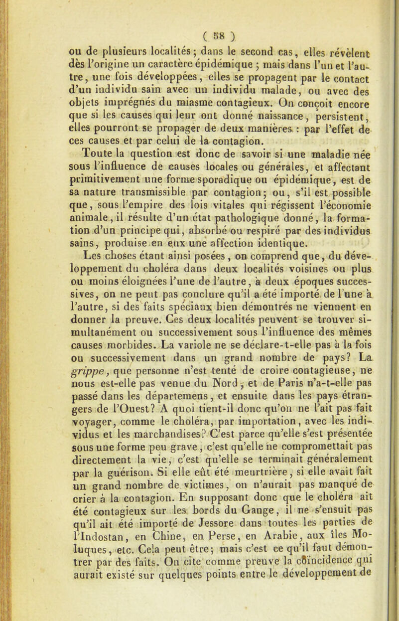 OU de plusieurs localités; dans le second cas, elles révèlent dès l’origine un caractère épidémique ; mais dans Tun et l’au- tre, une fois développées, elles se propagent par le contact d’un individu sain avec un individu malade, ou avec des objets imprégnés du miasme contagieux. On conçoit encore que si les causes qui leur ont donné naissance, persistent, elles pourront se propager de deux manières : par l’effet de ces causes et par celui de la contagion. Toute la question est donc de savoir si une maladie née sous l’influence de causes locales ou générales, et affectant primitivement une forme sporadique ou épidémique, est de sa nature transmissible par contagion; ou, s’il est possible que, sous l’empire des lois vitales qui régissent l’économie animale, il résulte d’un état pathologique donné, la forma- tion d’un principe qui, absorbé ou respiré par des individus sains, produise en e.ux une affection identique. Les choses étant ainsi posées , on comprend que, du déve- loppement du choléra dans deux localités voisines ou plus ou moins éloignées l’une de l’autre, a deux époques succes- sives, on ne peut pas conclure qu’il a été importé de l’une à l’autre, si des faits spéciaux bien démontrés ne viennent en donner la preuve. Ces deux localités peuvent se trouver si- multanément ou successivement sous l’influence des mêmes causes morbides. La variole ne se déclare-t-elle pas à la fois ou successivement dans un grand nombre de pays? La grippe, que personne n’est tenté de croire contagieuse, ne nous est-elle pas venue du Nord, et de Paris n’a-t-elle pas passé dans les départemens, et ensuite dans les pays étran- gers de l’Ouest? A quoi tient-il donc qu’on ne l’ait pas fait voyager, comme le choléra, par importation, avec les indi- vidus et les marchandises? C’est parce qu’elle s’est présentée sous une forme peu grave, c’est qu’elle ne compromettait pas directement la vie, c’est qu’elle se terminait généralement par la guérison. Si elle eût été meurtrière, si elle avait fait un grand nombre de victimes, on n’aurait pas manqué de crier à la contagion. En supposant donc que le choléra ait été contagieux sur les bords du Gange, il ne s’ensuit pas qu’il ait été importé de Jessore dans toutes les parties de ITndostan, en Chine, en Perse, en Arabie, aux îles Mo- luques, 'etc. Cela peut être; mais c’est ce qu’il faut démon- trer par des faits. On cite comme preuve la coïncidence qui aurait existé sur quelques points entre le développement de