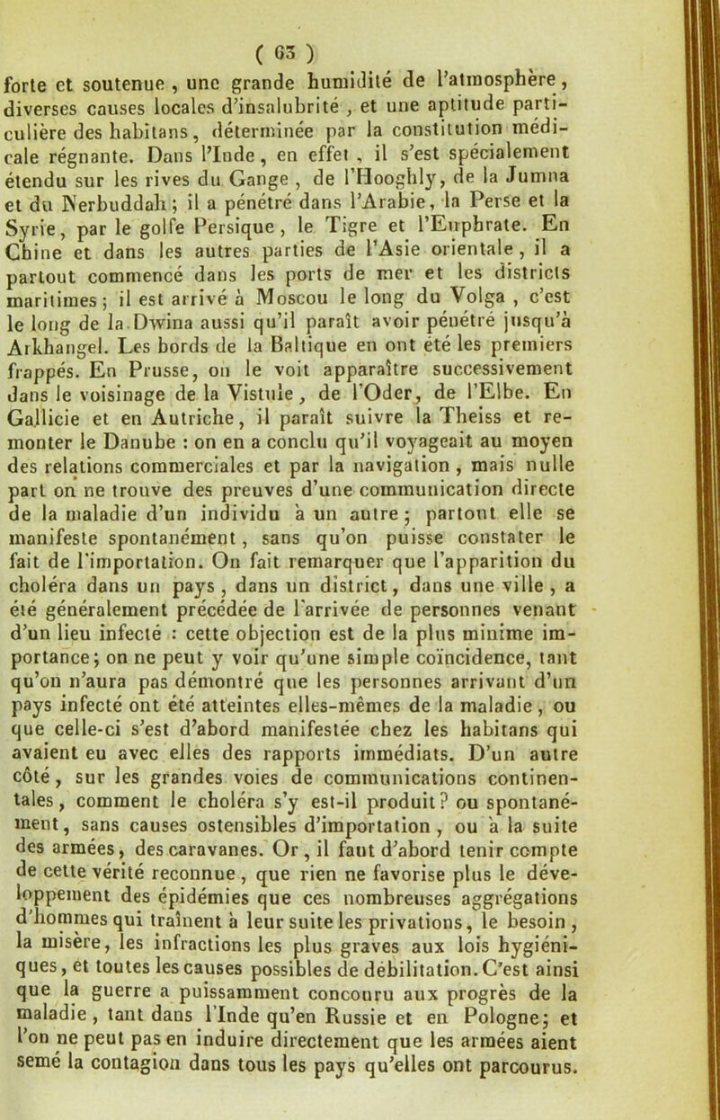 forte et soutenue, une grande humidité de l’atmosphère, diverses causes locales d’insalubrité , et une aptitude parti- culière des habiians, déterminée par la constitution médi- cale régnante. Dans l’Inde, en effet , il s’est spécialement étendu sur les rives du Gange , de l’Hooghly, de la Jumna et du Werbuddah; il a pénétré dans l’Arabie, la Perse et la Syrie, par le golfe Persique, le Tigre et l’Euphrate. En Chine et dans les autres parties de l’Asie orientale, il a partout commencé dans les ports de mer et les districts maritimes; il est arrivé à Moscou le long du Volga , c’est le long de la Dwina aussi qu’il paraît avoir pénétré jusqu’à Arkhangel. Les bords de la Baltique en ont été les premiers frappés. En Prusse, on le voit apparaître successivement dans le voisinage de la Vistule, de l’Oder, de l’Elbe. En Ga.llicie et en Autriche, il paraît suivre la Theiss et re- monter le Danube : on en a conclu qu’il voyageait au moyen des relations commerciales et par la navigation , mais nulle part on ne trouve des preuves d’une communication directe de la maladie d’un individu a un autre ; partout elle se manifeste spontanément, sans qu’on puisse constater le fait de l’importation. On fait remarquer que l’apparition du choléra dans un pays , dans un district, dans une ville , a été généralement précédée de l'arrivée de personnes venant - d’un lieu infecté : cette objection est de la plus minime im- portance; on ne peut y voir qu’une simple coïncidence, tant qu’on n’aura pas démontré que les personnes arrivant d’un pays infecté ont été atteintes elles-mêmes de la maladie, ou que celle-ci s’est d’abord manifestée chez les habitans qui avaient eu avec elles des rapports immédiats. D’un autre côté, sur les grandes voies de communications continen- tales, comment le choléra s’y est-il produit? ou spontané- ment, sans causes ostensibles d’importation, ou a la suite des armées, des caravanes. Or , il faut d’abord tenir compte de cette vérité reconnue , que rien ne favorise plus le déve- loppement des épidémies que ces nombreuses aggrégations d'hommes qui traînent à leur suite les privations, le besoin , la misère, les infractions les plus graves aux lois hygiéni- ques , et toutes les causes possibles de débilitation. C’est ainsi que la guerre a puissamment concouru aux progrès de la maladie, tant dans l’Inde qu’en Russie et en Pologne; et l’on ne peut pas en induire directement que les armées aient semé la contagion dans tous les pays qu’elles ont parcourus.