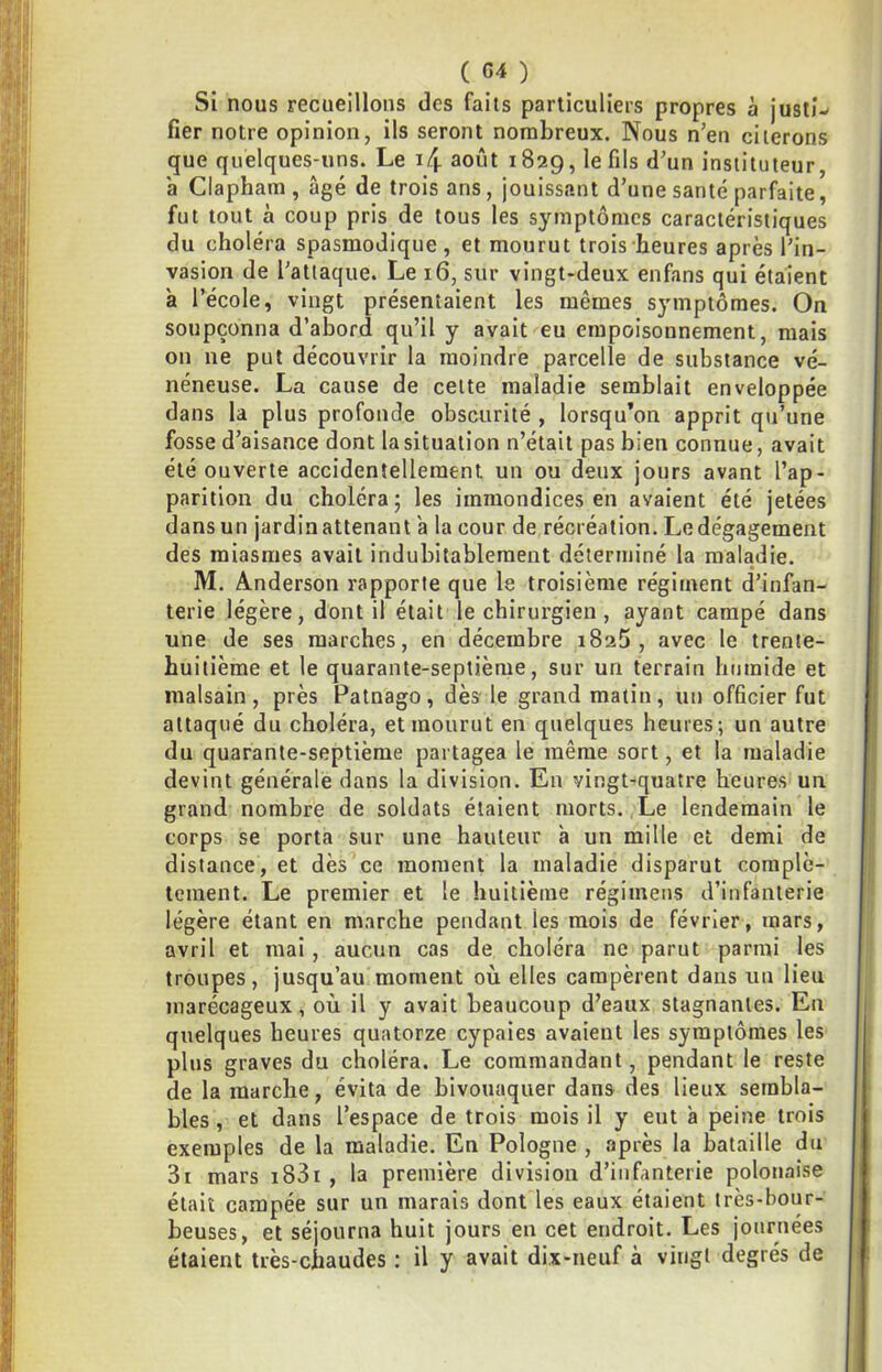 Si nous recueillons des faits particuliers propres à justi- fier notre opinion, ils seront nombreux. Nous n’en citerons que quelques-uns. Le i4 août 1829, le fils d’un instituteur, b Clapham, âgé de trois ans, jouissant d’une santé parfaite, fut tout à coup pris de tous les symptômes caractéristiques du choléra spasmodique, et mourut trois heures après l’in- vasion de l’attaque. Le 16, sur vingt-deux enfans qui étaient b l’école, vingt présentaient les mêmes symptômes. On soupçonna d’abord qu’il y avait eu empoisonnement, mais on ne put découvrir la moindre parcelle de substance vé- néneuse. La cause de celte maladie semblait enveloppée dans la plus profonde obscurité , lorsqu’on apprit qu’une fosse d’aisance dont la situation n’était pas bien connue, avait été ouverte accidentellement un ou deux jours avant l’ap- parition du choléra; les immondices en avaient été jetées dans un jardin attenant b la cour de récréation. Le dégagement des miasmes avait indubitablement déterminé la maladie. M. Anderson rapporte que le troisième régiment d’infan- terie légère, dont il était le chirurgien , ayant campé dans une de ses marches, en décembre iSaS , avec le trente- huitième et le quarante-septième, sur un terrain humide et malsain, près Patnago, dès- le grand matin, un officier fut attaqué du choléra, et mourut en quelques heures; un autre du quarante-septième partagea le même sort, et la maladie devint générale dans la division. En vingt-quatre heures un grand nombre de soldats étaient morts. Le lendemain le corps se porta sur une hauteur b un mille et demi de distance, et dès ce moment la maladie disparut complè- tement. Le premier et le huitième régimens d’infanterie légère étant en marche pendant les mois de février, mars, avril et mai, aucun cas de choléra ne parut parmi les troupes, jusqu’au moment où elles campèrent dans un lieu marécageux, où il y avait beaucoup d’eaux stagnantes. En quelques heures quatorze cypaies avaient les symptômes les plus graves du choléra. Le commandant, pendant le reste de la marche, évita de bivouaquer dans des lieux sembla- bles , et dans l’espace de trois mois il y eut b peine trois exemples de la maladie. En Pologne , après la bataille du 3i mars i83i , la première division d’infanterie polonaise était campée sur un marais dont les eaux étaient très-bour- beuses, et séjourna huit jours en cet endroit. Les journées étaient très-chaudes : il y avait dix-neuf à vingt degrés de