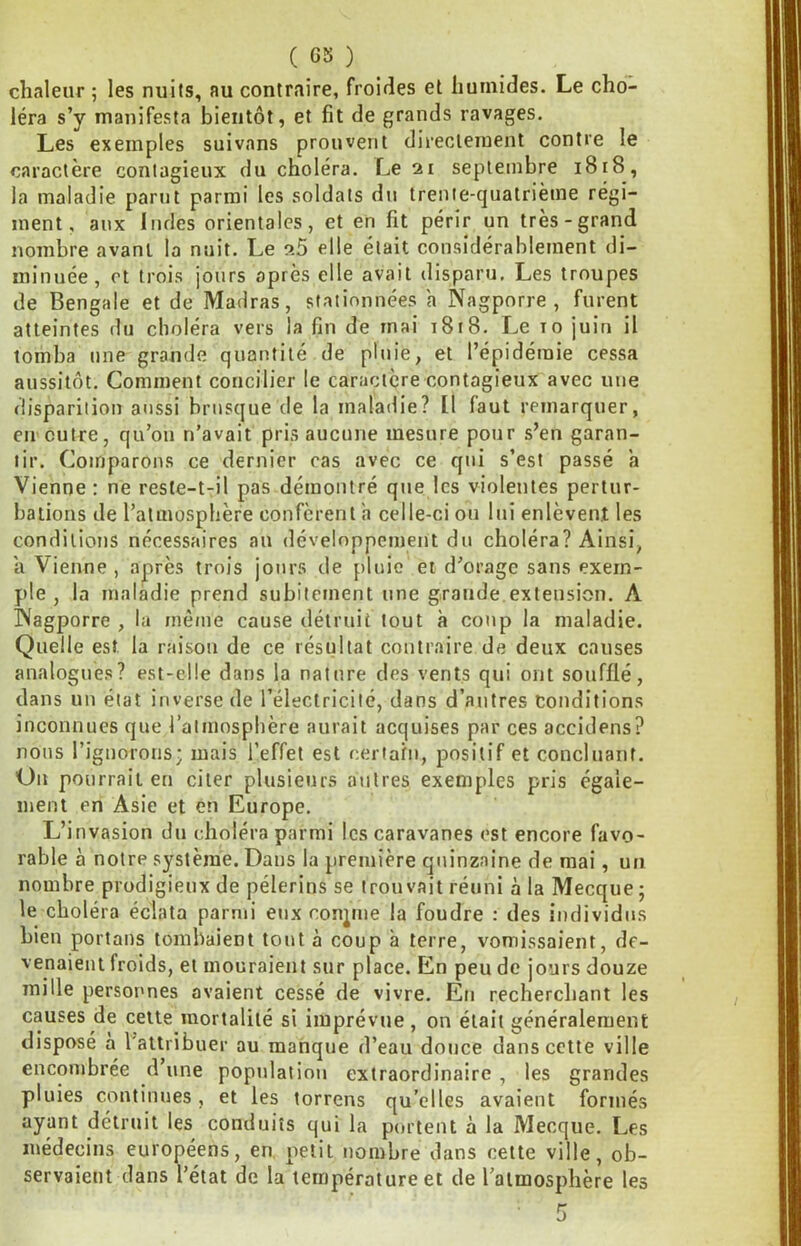 ( 05 ) chaleur ; les nuits, au contraire, froides et humides. Le cho- léra s’y manifesta bientôt, et fit de grands ravages. Les exemples suivons prouvent directement contre le caractère contagieux du choléra. Le 21 septembre 1818, la maladie parut parmi les soldats du trente-quatrième régi- ment, aux Indes orientales, et en fit périr un très-grand nombre avant la nuit. Le sB elle était considérablement di- minuée, et trois jours après elle avait disparu. Les troupes de Bengale et de Madras, stationnées a Nagporre , furent atteintes du choléra vers la fin de mai 1818. Le to juin il tomba une grande quantité de pluie, et l’épidémie cessa aussitôt. Comment concilier le caractère contagieux avec une disparition aussi brusque de la maladie? Il faut remarquer, en>outre, qu’on n’avait pris aucune mesure pour s’en garan- tir. Comparons ce dernier cas avec ce qui s’est passé a Vienne : ne reste-t-il pas démontré que les violentes pertur- bations de l’atmosphère confèrent a celle-ci ou lui enlèvent les conditions nécessaires au développement du choléra? Ainsi, a Vienne , après trois jours de pluie et d’orage sans exem- ple , la maladie prend subitement une grande.extension. A INagporre , la mènie cause détruit tout à coup la maladie. Quelle est la raison de ce résultat contraire de deux couses analogues? est-elle dans la nature des vents qui ont soufflé, dans un état inverse de l’électricité, dans d’autres conditions inconnues que l’atmosphère aurait acquises par ces accidens? nous l’ignorons; mais l’effet est certahi, positif et conclnaiif. On pourrait en citer plusieurs antres exemples pris égale- ment en Asie et en Europe. L’invasion du choléra parmi les caravanes est encore favo- rable à notre système. Dans la première quinzaine de mai, un nombre prodigieux de pèlerins se trouvait réuni à la Mecque ; le choléra éclata parmi eux conjme la foudre : des individus bien portans tombaient tout à coup à terre, vomissaient, de- venaient froids, et mouraient sur place. En peu de jours douze mille personnes avaient cessé de vivre. En recherchant les causes de celte mortalité si imprévue, on était généralement disposé à l’aUribuer au manque d’eau douce dans cette ville encombrée d’une population extraordinaire, les grandes pluies continues, et les torrens qu’elles avaient formés ayant détruit les conduits qui la portent à la Mecque. Les médecins eurooéens, en petit nombre dans cette ville, ob- servaient dans l’état de la température et de l’atmosphère les