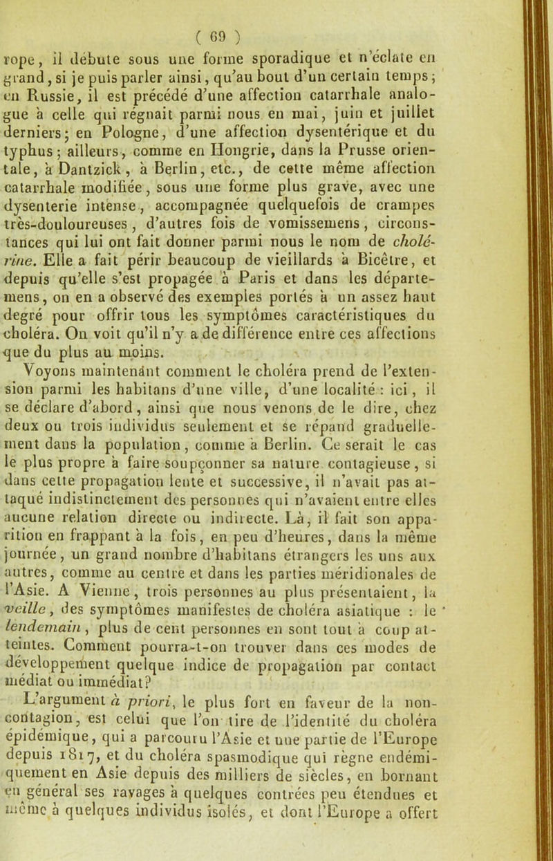 rope, il débute sous une forme sporadique et n’éclate en friand, si je puis parler ainsi, qu’au bout d’un certain temps j en Russie, il est précédé d’une affection catarrhale analo- gue à celle qui régnait parmi nous eu mai, juin et juillet derniers J en Pologne, d’une affection dysentérique et du typhus; ailleurs, comme en Hongrie, dans la Prusse orien- tale, a Dantzick, à Berlin, etc., de cette même affection catarrhale modiliée, sous une forme plus grave, avec une dysenterie intense, accompagnée quelquefois de crampes très-douloureuses, d’autres fois de vomissemens, circons- tances qui lui ont fait donner parmi nous le nom de cholé- rine. Elle a fait périr beaucoup de vieillards a Bicêtre, et depuis qu’elle s’est propagée à Paris et dans les départe- mens, on en a observé des exemples portés a un assez haut degré pour offrir tous les symptômes caractéristiques du choléra. On voit qu’il n’y a de différence entre ces affections que du plus au moins. ^ Voyons maintenant comment le choléra prend de l’exten- sion parmi les habilans d’une ville, d’une localité: ici, il se déclare d’abord, ainsi que nous venons de le dire, chez deux ou trois individus seulement et se répand graduelle- ment dans la population, comme a Berlin. Ce serait le cas le plus propre a faire soupçonner sa nature contagieuse, si dans cette propagation lente et successive, il n’avait pas at- taqué indistinctement des personnes qui n’avaient entre elles aucune relation directe ou indirecte. Là, il fait son appa- rition en frappant a la fois, en peu d’heures, dans la même journée, un grand nombre d’habitans étrangers les uns aux autres, comme au centre et dans les parties méridionales de l’Asie. A Vienne, trois personnes au plus présentaient, la veille, des symptômes manifestes de choléra asiatique : le ' lendemain , plus de cent personnes en sont tout à coup at- teintes. Comment pourra-t-on trouver dans ces modes de développement quelque indice de propagation par contact médiat ou immédiat? L’argument à priori, le plus fort eu faveur de la non- contagion, est celui que l’on tire de l’identité du choléra épidémique, qui a parcouru l’Asie et une partie de l’Europe depuis 1817, et du choléra spasmodique qui règne endémi- quement en Asie depuis des milliers de siècles, en bornant çn général ses rayages à quelques contrées peu étendues et même à quelques individus isolés, et dont l’Europe a offert