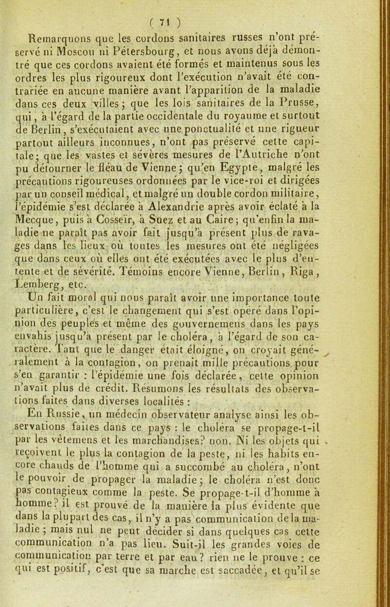 Remarquons que les cordons sanitaires russes n’ont pré- serve ni Moscou ni Pétersbourg, et nous avons déjà démon- tré que ces cordons avaient été formés et maintenus sous les ordres les plus rigoureux dont l’exécution n’avait été con- trariée en aucune manière avant l’apparition de la maladie dans ces deux villes; que les lois sanitaires de la Prusse, qui, à l’égard de la partie occidentale du royaume et surtout de Berlin, s’exécutaient avec une ponctualité et une rigueur partout ailleurs inconnues, n’ont pas préservé cette capi- tale; que les vastes et sévères mesures de l’Autriche n’ont pu détourner le fléau de Vienne; qu’en Egypte, malgré les précautions rigoureuses ordonnées par le vice-roi et dirigées par un conseil médical, et malgré un double cordon militaire, l’épidémie s’est déclarée à Alexandrie après avoir éclaté à la Mecque, puis a Cosseïr, à Suez et au Caire ; qu’enfîn la ma- ladie ne paraît pas avoir fait jusqu’à présent plus de rava- ges dans les lieux où toutes les mesures ont été négligées que dans ceux où elles ont été exécutées avec le plus d’en- tente et de sévérité. Témoins encore Vienne, Berlin , Riga , Lemberg, etc. Un fait moral qui nous paraît avoir une importance toute particulière, c’est le changement qui s’est opéré dans l’opi- nion des peuples et même des gouverneraens dans les pays envahis jusqu’à présent par le choléra, à l’égard de son ca- ractère. Tant que le danger était éloigné, on croyait géné- ralement à la contagion, on prenait mille précautions.pour s’en garantir : l’épidémie une fois déclarée, cette opinion n’avait plus de crédit. Résumons les résultats des observa- tions faites dans diverses localités : En Russie, un médecin observateur analyse ainsi les ob- servations faites dans ce pays : le choléra se propage-t-il par les vètemens et les marchandises? non. INi les objets qui reçoivent le plus la contagion de la peste, ni les habits en- core chauds de l’homme qui a succombé au choléra, n’ont le pouvoir de propager la maladie; le choléra n’est donc pas contagieux comme la peste. Se propage-t-il d’homme h homme? il est prouvé de la manière la plus évidente que dans la plupart des cas, il n’y a pas communication delà ma- ladie ; mais nul ne peut décider si dans quelques cas cette communication n’a pas lieu. Suit-il les grandes voies de communication par terre et par eau? rien ne le prouve : ce qui est positif, c’est que sa marche est saccadée, et qu’il se