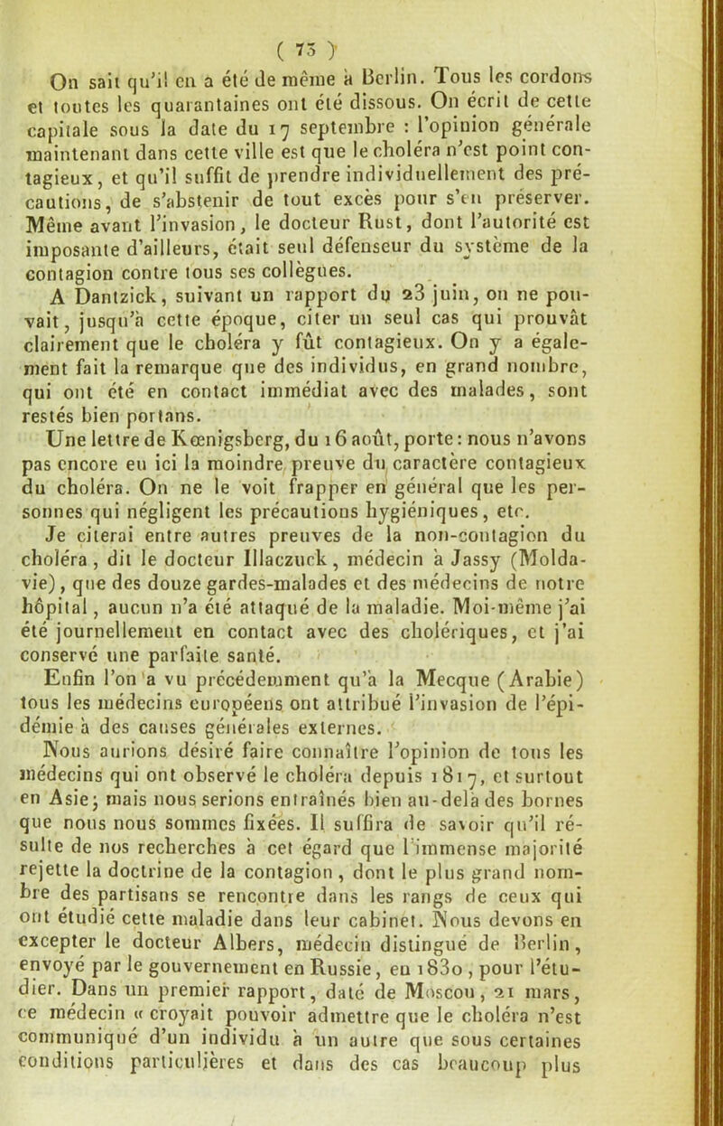 On saii cju’i! en a été Je même à Berlin. Tous les cordons et toutes les quarantaines ont été dissous. On écrit de cette capitale sous la date du 17 septembre : l’opinion générale maintenant dans cette ville est que le choiera n est point con- tagieux, et qu’il suffit de }>rendre individuellement des pré- cautions, de s’abstenir de tout excès pour s’tii préserver. Même avant l’invasion, le docteur Rust, dont l’autorité est imposante d’ailleurs, était seul défenseur du système de la contagion contre tous ses collègues. A Dantzick, suivant un rapport du a3 juin, on ne pou- vait, jusqu’à cette époque, citer un seul cas qui prouvât clairement que le choléra y fût contagieux. On y a égale- ment fait la remarque que des individus, en grand nombre, qui ont été en contact immédiat avec des malades, sont restés bien porfans. Une lettre de Kœnigsberg, du 16 août, porte : nous n’avons pas encore eu ici la moindre preuve du caractère contagieux du choléra. On ne le voit frapper en général que les per- sonnes qui négligent les précautions hygiéniques, etc. Je citerai entre autres preuves de la non-contagion du choléra, dit le docteur Illaczuck, médecin à Jassy (Molda- vie) , que des douze gardes-malades et des médecins de notre hôpital, aucun n’a été attaqué de la maladie. Moi-même j’ai été journellement en contact avec des cholériques, et j’ai conservé une parfaite santé. Enfin l’on’a vu précédemment qu’à la Mecque (Arabie) tous les médecins européens ont attribué l’invasion de l’épi- démie à des causes générales externes. Nous aurions désiré faire connaître l’opinion de tous les médecins qui ont observé le choléra depuis 1817, et surtout en Asiej mais nous serions entraînés bien au-delà des bornes que nous nous sommes fixées. Il suffira de savoir qu’il ré- sulte de nos recherches à cet égard que l immense majorité rejette la doctrine de la contagion , dont le plus grand nom- bre des partisans se rencontre dans les rangs de ceux qui ont étudié cette maladie dans leur cabinet. Nous devons en excepter le docteur Albers, médecin distingué de Berlin, envoyé par le gouvernement en Russie, eu 183o , pour l’étu- dier. Dans un premier rapport, daté de Moscou, 21 mars, ce médecin « croyait pouvoir admettre que le choléra n’est communiqué d’un individu à un autre que sous certaines eoiidilions particulières et dans des cas beaucoup plus