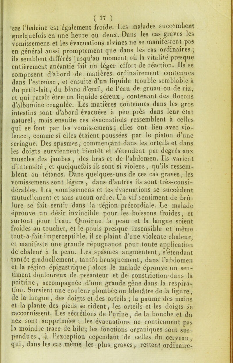 ( ) ’eas l’haielne est également froiJe. Les malades succombent quelquefois en une heure ou deux. Dans les cas graves les vornissemens et les évacuations nivines ne se manifestent pas en général aussi promptement que dans les cas ordinaires j ils semblent différés jusqu’au moment où la vitalité presque entièrement anéantie fait un leger effort de réaction. Ils se composent d’abord de matières ordinairement contenues dans l’estomac, et ensuite d’un liquide trouble semblable à du petit-lait, du blanc d’œuf, de l’eau de gruau on de riz, et qui paraît être un liquide séreux, contenant des flocons d’albumine coagulée. Les matières contenues dans les gros intestins sont d’abord évacuées a peu près dans leur état naturel, mais ensuite ces évacuations ressemblent h celles qui se font par les vornissemens j elles ont lieu avec vio- lence , comme si elles étaient poussées par le piston d’une .«seringue. Des spasmes, commençant dans les orteils et dans les doigts surviennent bientôt et s’étendent par degrés aux muscles des jambes , des bras et de l’abdomen. Ils varient d’intensité, et quelquefois ils sont si violens, qu’ils ressem- blent au tétanos. Dans quelques-uns de ces cas graves, les vornissemens sont légers , dans d’autres ils sont très-consi- dérables. Les vornissemens et les évacuations se succèdent mutuellement et sans aucun ordre. Un vif sentiment de brû- lure se fait sentir dans la l'égion précordiale. Le malade, éprouve un désir invincible pour les boissons froides, et surtout pour l’eau. Quoique la peau et la langue soient froides an toucher, et le pouls presque insensible et même lout-à-fait imperceptible, il se plaint d’une violente chaleur, et manifeste une grande répugnance pour toute application de chaleur à la peau. Les spasmes augmentent, s'étendant tantôt graduellement, tantôt biusquement, dans l’abdomen et la région épigastrique; alors le malade éprouve un sen- timent douloureux de pesanteur et de constriction dans la poitrine , accompagnée d’une grande gêne dans la respira- tion. Survient une couleur plombée ou bleuâtre de la figure, de la langue, des doigts et des orteils ; la paume des mains et la plante des pieds se rident, les orteils et les doigts se raccornissent. Les sécrétions de l’urine, de la bouche et du nez sont supprimées ; les évacuations ne contiennent pas la moindre trace de bile; les fonctions organiques sont sus- pendues , à l’exception cependant de celles du cerveau, qui, dans les cas même les plus graves, restent ordinaire-