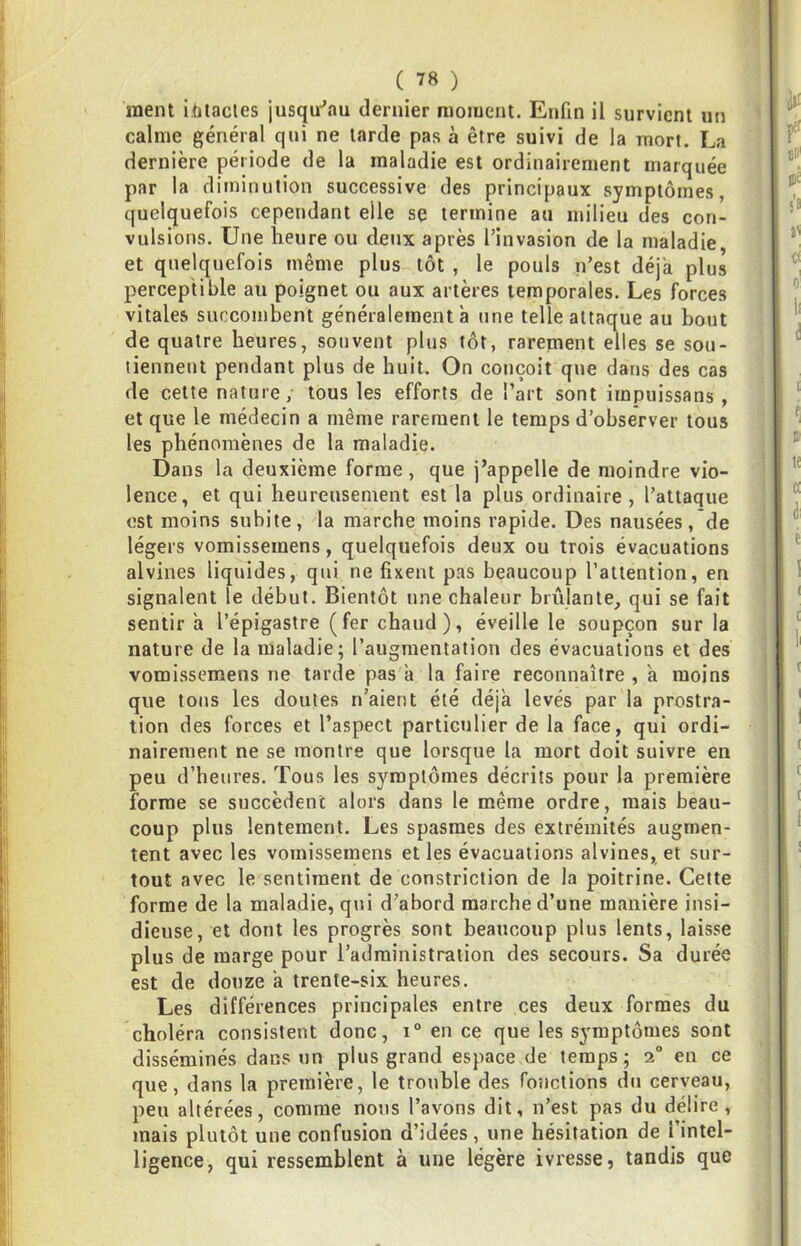 ment ihtacies jusqu-’au dernier raoiuenl. Etifin il survient un calme général qui ne larde pas à être suivi de la mort. La dernière période de la maladie est ordinairement marquée par la diminution successive des principaux symptômes, quelquefois cependant elle se termine an milieu des con- vulsions. Une heure ou deux après l’invasion de la maladie, et quelquefois même plus tôt, le pouls n’est déjà plus perceptible au poignet ou aux artères temporales. Les forces vitales succombent généralement à une telle attaque au bout de quatre heures, souvent plus tôt, rarement elles se sou- tiennent pendant plus de huit. On conçoit que dans des cas de cette nature, tous les efforts de l’art sont irnpuissans, et que le médecin a même rarement le temps d’observer tous les phénomènes de la maladie. Dans la deuxième forme , que j’appelle de moindre vio- lence, et qui heureusement est la plus ordinaire, l’attaque est moins subite, la marche moins rapide. Des nausées, de légers vomissemens, quelquefois deux ou trois évacuations alvines liquides, qui ne fixent pas beaucoup l’attention, en signalent le début. Bientôt une chaleur brûlante, qui se fait sentir a l’épigastre (fer chaud), éveille le soupçon sur la nature de la maladie; l’augmentation des évacuations et des vomissemens ne tarde pas à la faire reconnaître , a moins que tons les doutes n’aient été déjà levés par la prostra- tion des forces et l’aspect particulier de la face, qui ordi- nairement ne se montre que lorsque la mort doit suivre en peu d’heures. Tous les symptômes décrits pour la première forme se succèdent alors dans le même ordre, mais beau- coup plus lentement. Les spasmes des extrémités augmen- tent avec les vomissemens et les évacuations alvines, et sur- tout avec le sentiment de constriction de la poitrine. Cette forme de la maladie, qui d’abord marche d’une manière insi- dieuse, et dont les progrès sont beaucoup plus lents, laisse plus de marge pour l’administration des secours. Sa durée est de douze a trente-six heures. Les différences principales entre ces deux formes du choléra consistent donc, i“ en ce que les symptômes sont disséminés dans un plus grand espace de temps; 2“ en ce que, dans la première, le trouble des foîictions du cerveau, peu altérées, comme nous l’avons dit, n’est pas du délire, mais plutôt une confusion d’idées, une hésitation de l’intel- ligence, qui ressemblent à une légère ivresse, tandis que