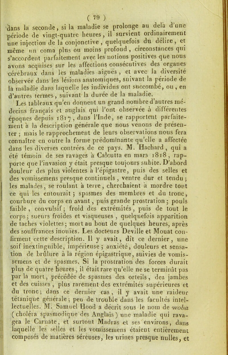 1 dans la seconde, si la maladie se prolonge au delà d’une ! période de vingt-quatre heures, il survient ordinairement 1 une injection de la conjonctive , quelquefois du délire , et [ même un coma plus ou moîns profond , circonstances qui ; s’accordent parfaitement avec les notions positives que nous I avons acquises sur les affections consécutives des organes cérébraux dans les maladies aiguës, et avec la diversité observée dans les lésions anatomiques, suivant la période de la maladie dans laquelle les individus ont succombé, ou , en d’autres termes, suivant la durée de la maladie. Les tableaux qu’en donnent un grand nombre d’autres mé- decins français et anglais qui l’ont observée à différentes époques depuis 1817, dans l’Inde, se rapportent parfaite- ment a la description générale que nous venons de présen- ter ; mais le rapprochement de leurs observations nous fera connaître en outre la forme prédominante qu’elle a affectée dans les diverses contrées de ce pays. M. Hacliard , qui a été témoin de ses ravages a Calcutta en mars 1818, rap- porte que l’invasion y était presque toujours subite. D’abord douleur des plus violentes à l’épigastre, puis des selles et des vomissemens presque continuels , ventre dur et tendu ; I les malades, se roulant a terre, cherchaient a mordre tout i ce qui les entourait j spasmes des membres et du tronc, courbure du corps en avant, puis grande prostration • pouls faible, convulsif; froid des extrémités, puis de tout le corps; sueurs froides et visqueuses , quelquefois apparition de taches violettes; mort au bout de quelques heures, après des souffrances inouïes. Les docteurs Deville et Mouat con- firment cette description. 11 y avait, dit ce dernier, une soif inextinguible, impérieuse; anxiété, douleurs et sensa- tion de brûlure à la région épigastrique, suivies de vomis- seraens et de spasmes. Si la prostration des forces durait plus de quatre heures, il était rare qu'elle ne se terminât pas parla mort, précédée de spasmes des orteils, des jambes et des cuisses , plus rarement des extrémités supérieures et du tronc; dans ce dernier cas, il y avait une raideur tétanique générale ; peu de trouble dans les facultés intel- lectuelles. M. Samuel Hood a décrit sous le nom de woba (choléra spasmodique des Anglais ) une maladie qui rava- gea le Carnate, et surtout Madras et ses environs, dans laquelle les selles et les vomissemens étaient entièrement composés de matières séreuses, les urines presque nulles, et