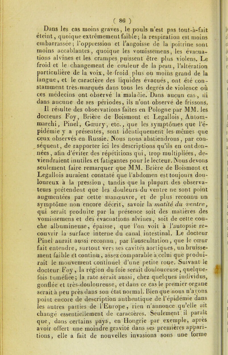 Dans les cas moins graves, le pouls n’est pas tout-à-fait éteint, quoique extrêmement faible; la respiration est moins embarrassée; l’oppression et l’angoisse de la poitrine sont moins accablantes, quoique les vomisseinens, les évacua- tions alvines et les crampes puissent être plus violens. Le froid et le changement de couleur de la peau, l’altération particulière de la voix, le froid plus ou moins grand de la langue, et le caractère des liquides évacués, ont été con- stamment très-marqués dans tous les degrés de violence où ces médecins ont observé la maladie. Dans aucun cas, ni dans aucune de ses périodes, ils n’ont observé de frissons. Il résulte des observations faites en Pologne par MM. les docteurs Foy, Brière de Boismont et Legallois, Aniora- marchi, Pinel, Gœury, etc., que les symptômes que l’é- pidémie y a présentés, sont identiquement les mêmes que ceux observés en Russie. Nous nous abstiendrons, par con- séquent, de rapporter ici les descriptions qu’ils en ont don- nées, alin d’éviter des répétitions qui, trop multipliées, de- viendraient inutiles et fatigantes pour le lecteur. Nous devons seulement faire remarquer que MM. Brière de Boismont et Legallois auraient constaté que l'abdomen est toujours dou- loureux ’a la pression , tandis que la plupart des observa- teurs prétendent que les douleurs du ventre ne sont point augmentées par cette manœuvre, et de plus reconnu un symptôme non encore décrit, savoir la matité du 'ventre, qui serait produite par la présence soit des matières des voraissemens et des évacuations alviues, soit de cette cou- che albumineuse, épaisse, que l’on voit à l’autopsie re- couvrir la surface interne du canal intestinal. Le docteur Pinel aurait aussi reconnu, par l’auscultation, que le cœur fait entendre, surtout vers ses cavités aortiques, un bruisse- ment faible et continu, assez comparable à celui que produi- rait le mouvement continuel d’une petite roue. Suivant le docteur Foy, la région du foie serait douloureuse, quelque- fois tuméûee; la rate serait aussi, chez quelques individus, gonflée et très-douloureuse, et dans ce cas le premier organe serait à peu près dans son état normal. Bien que nous n’ayons point encore de description authentique de l’épidémie dans les autres parties de l'Europe, rien n'annonce qu’elle ait changé essentielleinent de caractères. Seulement il paraît que, dans certains pays, en Hongrie par exemple, après avoir offert une moindre gravité dans ses premières appari- tions, elle a fait de nouvelles invasions sous une forme