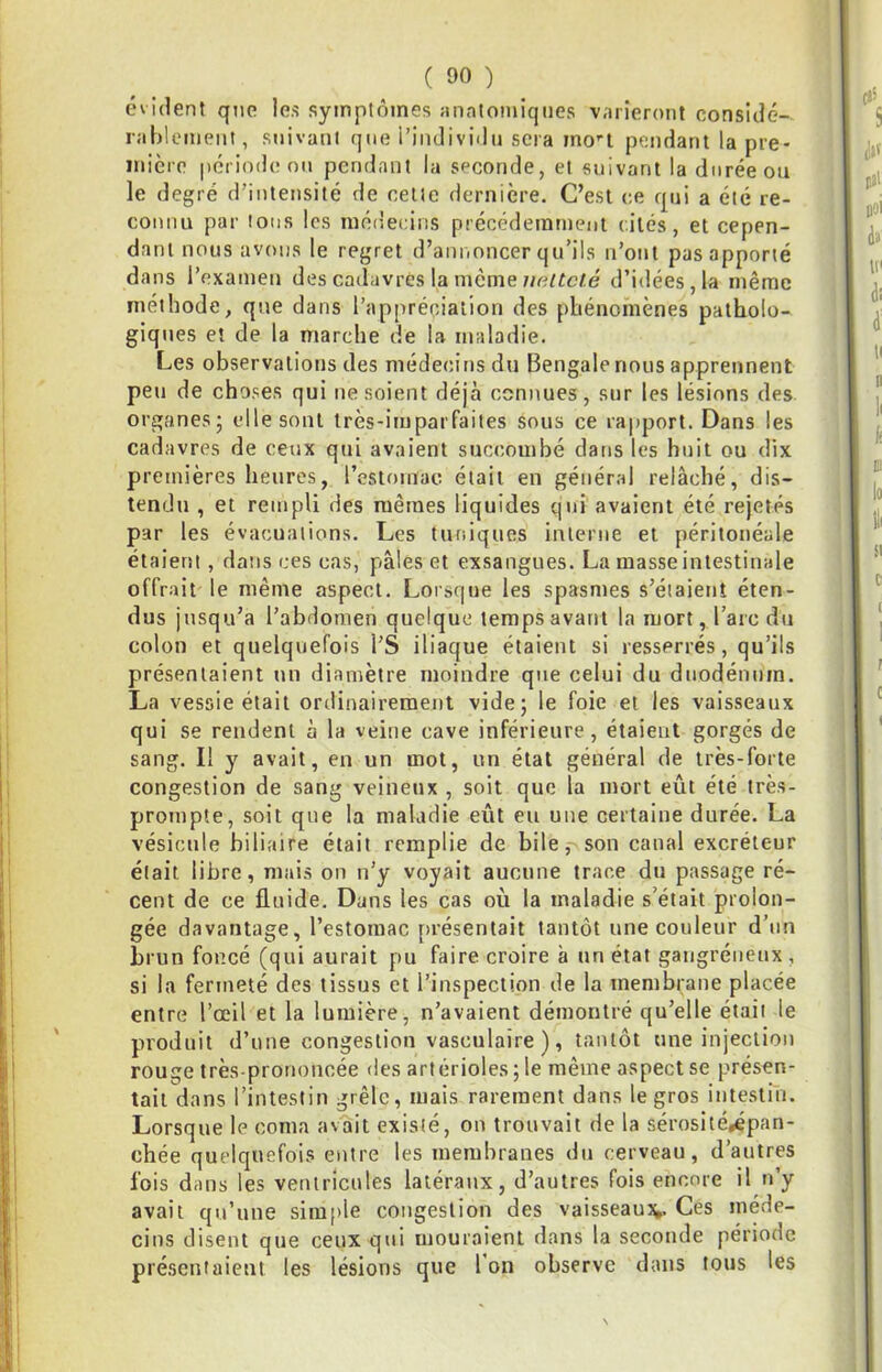 évident que les symptômes «natomiqiies varieront considé- rablement, suivant que i’individu sera mo’‘t pendant la pre- mière période ou pendant la seconde, et suivant la durée ou le degré d'intensité de celte dernière. C’est ce qui a été re- connu par Ions les mérlecins précéderarneut {.iies, et cepen- dant nous avons le regret d’annoncer qu’ils n’ont pas apporté dans l’examen des cadavres la mêmed’idées, la même méthode, que dans l’appréciation des phénomènes patholo- giques et de la marche de la maladie. Les observations des médecins du Bengale nous apprennent peu de choses qui ne soient déjà connues, sur les lésions des organes - elle sont très-imparfaites sous ce rapport. Dans les cadavres de ceux qrii avaient succombé dans les huit ou dix premières heures, l’estomac était en génér;d relâché, dis- tendu , et rempli des mêmes liquides qui avaient été rejetés par les évacuations. Les tuniques interne et péritonéale étaient, dans ces cas, pâles et exsangues. La masse intestinale offrait le même aspect. Loisque les spasmes s’étaient éten- dus jusqu’à l’abdomen quelque temps avant la mort, l’arc du colon et quelquefois l’S iliaque étaient si resserrés, qu’ils présentaient un diamètre moindre que celui du duodénum. La vessie était ordinairement vide; le foie et les vaisseaux qui se rendent à la veine cave inférieure, étaient gorgés de sang. Il y avait, en un mot, un état général de très-forte congestion de sang veineux , soit que la mort eût été très- prompte, soit que la maladie eût eu une certaine durée. La vésicule biliaire était remplie de bile, son canal excréteur était libre, mais on n’y voyait aucune trace dn passage ré- cent de ce fluide. Dans les cas où la maladie s’était prolon- gée davantage, l’estomac [>résentait tantôt une couleur d’nn brun foncé (qui aurait pu faire croire à un état gangréneux, si la fermeté des tissus et l’inspection de la membrane placée entre l’œil et la lumière, n’avaient démontré qu’elle était le produit d’une congestion vasculaire), tantôt une injection rouge très-prononcée des artérioles ; le même aspect se présen- tait dans l’intestin grêle, mais rarement dans le gros intestin. Lorsque le coma avait existé, on trouvait de la sérosité,épan- chée quelquefois entre les membranes dn cerveau, d’autres fois dans les ventricules latéraux, d’autres fois encore il n’y avait qu’une simple congestion des vaisseauv Ces méde- cins disent que ceux qui mouraient dans la seconde période présentaient les lésions que l’on observe dans tous les