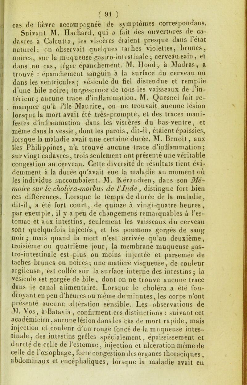 ! ( 91 ) cas de fièvre accompagnée de symptômes correspondans. Suivant M. Hachard, qui a fait des ouvertures de ca- I davres à Calcutta, les viscères étaient presque dans lélat (j naturel; on observait quelques taches violettes, brunes, fi noires, sur la muqueuse gastro-intestinale; cerveau sain, et fi dans un cas, léger épanchement. M. Hood, a Madras, a il trouvé : épanchement sanguin a la surface du cerveau ou b dans les ventricules ; vésicule du fiel distendue et remplie t d’une bile noire; turgescence de tous les vaisseaux de l’in- (I térieur; aucune trace d’inflammation. M. Quesnel fait re- i: marquer qu’à l’ile Maurice, on ne trouvait aucune lésion ) lorsque la mort avait été très-prompte, et des traces mani- >1 festes d’inflammation dans les viscères du bas-ventre, et ri même dans la vessie, dont les parois, dit-il, étaient épaissies, I lorsque la maladie avait une certaine durée. M. Benoit, aux f îles Philippines, n’a trouvé aucune trace d’infl.ammation; i sur vingt cadavres, trois seulement ont présenté une véritable î congestion au cerveau. Cette diversité de résultats tient évi- !) demment à la durée qu’avait eue la maladie an moment où I les individus succombaient. M. Réraudren, dans son Me- ^ moire sur le choléra-morhus de l’Inde, distingue fort bien )| ces différences. Lorsque le temps de durée de la maladie, ) dit-il, a été fort court, de quinze à vingt-quatre heures, par exemple, il y a peu de changemens remarquables à l’es- I toraac et aux intestins, seulement les vaisseaux du cerveau ’ sont quelquefois injectés, et les poumons gorgés de sang 1 noir; mais quand la mort n’est arrivée qu’au deuxième, : troisième ou quatrième jour, la membrane muqueuse gas- tro-intestinale est plus ou moins injectée et parsemée de taches brunes ou noires; une matière visqueuse, de couleur argileuse, est collée sur la surface interne des intestins; la vésicule est gorgée de bile , dont on ne trouve aucune trace dans le canal alimentaire. Lorsque le choléra a été fou- droyant en peu d’heures ou même de minutes, les corps n’ont jirésenté aucune altération sensible. Les observations de M. Vos, à Batavia , confirment ces distinctions : suivant cet académicien, aucune lésion dans les cas de mort rapide, mais injection et couleur d’un rouge foncé de la muqueuse intes- tinale, des intestins grêles spécialement, épaississement et dureté de celle de l’estomac, injection et ulcération même de celle de l’œsophage, forte congestion des organes thoraciques, abdominaux et encéphaliques, lorsque la maladie avait eu