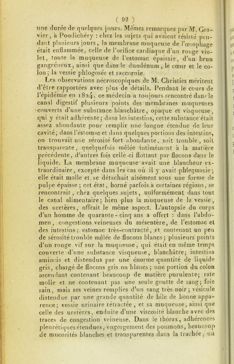 ( 9^2 ) line durée de quelques jours. Mêmes remarques par M. Gra- vier, a Pondichéry : chez les sujets qui avaient résisté pen- dant plusieurs jours, la membrane muqueuse de l’œsophage était enflammée, celle de l’orifice cardiaque d’un rouge vio- let, toute la muqueuse de l’estomac épaissie, d’un brun gangreneux, ainsi que dans le duodénum, le cœur et le co- lon; la vessie plilogosée et laccnrnie. Les observations nécroscopiques de M. Ghristies méritent d’être rapportées avec plus de détails. Pendant le cours de l’épidémie en i824i ce médecin a toujours rencontré dans le canal digestif plusieurs points des membranes muqueuses ‘couverts d’une substance blanchâtre, opaque et visqueuse, qui y était adhérente ; dans les intestins, cette substance était assez abondante pour remplir une longue étendue de leur cavité; dans l’estomac et dans quelques portions des intestins, on trouvait une sérosité fort abondante, soit trouble, soit transparente, quelquefois mêlée intimément â la matière précédente, d’autres fois celle-ci flottant par flocons dans le liquide. La membrane muqueuse avait une blancheur ex- traordinaire, excepté dans les cas où il y avait phlegmasie; elle était molle et se détachait aisément sous une forme de pulpe épaisse ; cet état, borné parfois â certaines régions, se rencontrait, chez quelques sujets, uniformément dans tout le canal alimentaire; bien plus la muqueuse de la vessie, des uretères, offrait le même aspect. L’autopsie du corps d’un homme de quarante-cinq ans a offert : dans l’abdo- men, congestions veineuses du mésentère, de l’estomac et des intestins; estomac très-contracté, et contenant un peu de sérosité trouble mêlée de flocons blancs; plusieurs points d’un ronge vif sur la muqueuse, qui était en même temps couverte d’une substance visqueuse, blanchâtre; intestins amincis et distendus par une énorme quantité de liquide gris, chargé de flocons gris ou blancs ; une portion du colon ascendant contenant beaucoup de matière purulente; rate molle et ne contenant pas une seule goutte de sang; foie sain, mais ses veines remplies d’un sang très-noir; vésicule distendue par une grande quantité de bile de bonne appa- rence; vessie urinaire rétractée, et sa muqueuse, ainsi que celle des uretères, enduite d’une viscosité blanche avec des traces de congestion veineuse. Dans le thorax, adhérences pleurétiques étendues, engorgement des poumons, beaucoup de mucosités blanches et transparentes dans la trachée, un