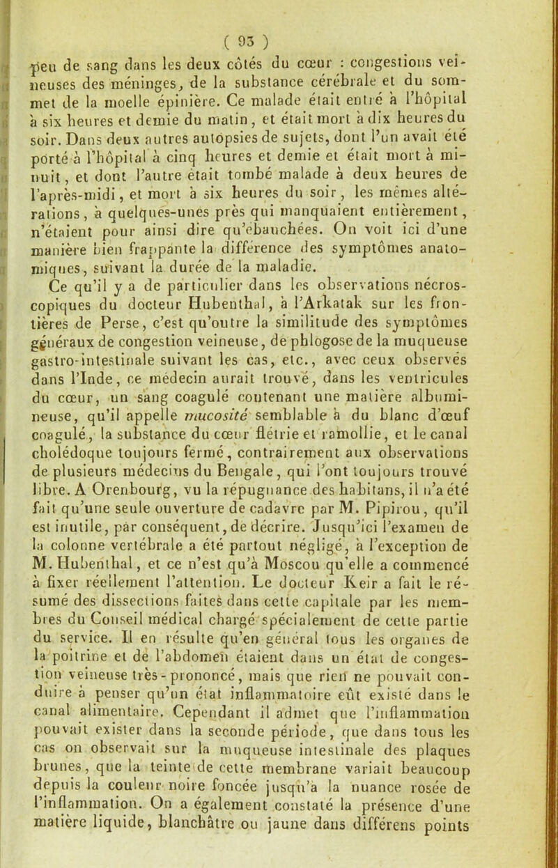 t |ieu de sang dans les deux côtés du cœur : congestions vei- ii lieuses des méninges^ de la substance cérébrale et du soin- n met de la moelle épinière. Ce malade était entré a l’hôpital i; a six heures et demie du matin, et était mort à dix heures du soir. Dans deux autres autopsies de sujets, dont l’un avait été I porté à riiôpital à cinq heures et demie et était mort à mi- II nuit, et dont rautre était tombé malade à deux heures de ' l’après-midi, et mort à six heures du soir, les mêmes alté- rations, à quelques-unes près qui manquaient entièrement, i; n’étaient pour ainsi dire qu’ebauchées. On voit ici d’une manière bien frappante la différence des symptômes anato- I miqnes, suivant la durée de la maladie. Ce qu’il y a de particulier dans les observations nécros- ) copiques du docteur Hubenthal, à l’Arkatak sur les fron- ! lières de Perse, c’est qu’outre la similitude des symptômes I généraux de congestion veineuse, de phlogosede la muqueuse ; gastro-intestinale suivant les cas, etc., avec ceux observés dans rinde, ce médecin aurait trouvé, dans les ventricules I du cœur, un sang coagulé contenant une matière albumi- neuse, qu’il appelle mucosité semblable à du blanc d’œuf coagulé, la substance du cœur flétrie et ramollie, et le canal cholédoque toujours fermé, contrairement aux observations de plusieurs médecins du Bengale, qui l’ont toujours trouvé libre. A Orenbourg, vu la répugnance des habitans, il n’a été fait qu’une seule ouverture de cadavre par M. Pipirou, qu’il est inutile, par conséquent, de décrire. Jusqu’ici l’examen de la colonne vertébrale a été partout négligé, a l’exception de M. Hubenthal, et ce n’est qu’à Moscou qu’elle a commencé à fixer réellement l’attention. Le docteur Keir a fait le ré- sumé des dissections faites dans cette capitale par les mem- bres du Conseil médical chargé spécialement de cette partie du service. 11 en résulte qu’en général tous les organes de la poitrine et de l’abdorneii étaient dans un étal de conges- tion veineuse très-prononcé, mais que rien ne pouvait con- duire à penser qu’un état inflammatoire eût existé dans le canal alimentaire. Cependant il admet que l’inflammation jmuvait exister dans la seconde période, que dans tous les cas on observait sur la muqueuse intestinale des plaques brunes, que la teinte de cette membrane variait beaucoup depuis la couleur noire foncée jusqu’à la nuance rosée de l’inflammation. On a également constaté la présence d’une matière liquide, blanchâtre ou jaune dans différens points