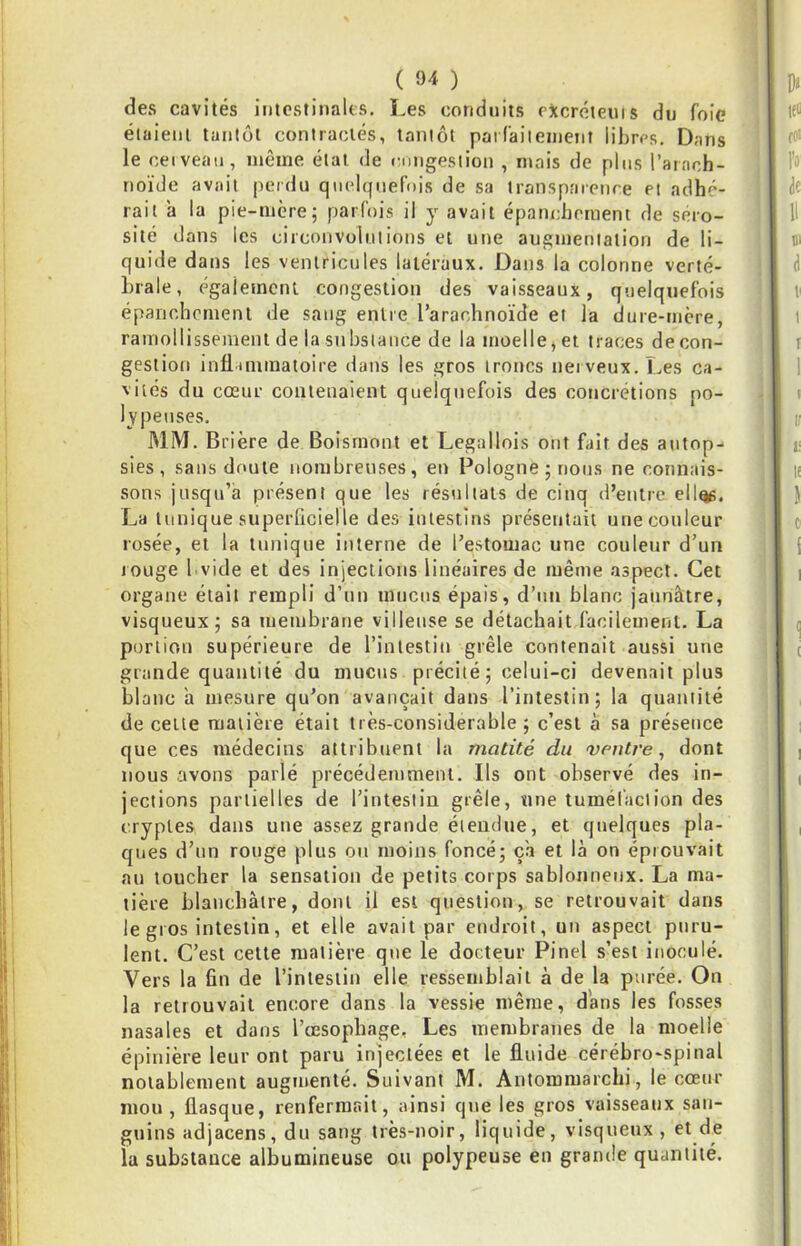 des cavités iiitcstinaUs. Les conduits ottcrcteuis du foie élaienl tantôt contractés, tantôt pat raiienieiil libres. Dans le ceiveaii, même étal de cniigeslion , mais de plus l’arach- noïde avait perdu quelquefois de sa transparence et adhé- rait a la pie-mere; parfois il y avait épanchement de séro- sité dans les circonvolutions et une augmentation de li- quiile dans les ventricules latéraux. Dans la colonne verté- brale, également congestion des vaisseaux, quelquefois épanchement de sang entre l’arachnoïde et la dure-tucre, ramollissement de la substance de la moelle, et traces de con- gestion inHiinmaioire dans les gros troncs nerveux. Les ca- vités du cœur contenaient quelquefois des concrétions po- lypeuses. MM. Brière de Boisrnont et Legallois ont fait des autop- sies, sans doute nombreuses, en Pologne; nous ne connais- sons jusqu’à présent que les résultats de cinq d’entre ell^, La tunique superficielle des intestins présentait une couleur rosée, et la tunique interne de l’estomac une couleur d’un lOLige I vide et des injeclious linéaires de même aspect. Cet organe était rempli d’un mucus épais, d’im blanc jaunâtre, visqueux; sa membrane villeuse se détachait facilement. La portion supérieure de l’inlestiu grêle contenait aussi une grande quantité du mucus précité ; celui-ci devenait plus blanc à mesure qu’on avançait dans l’intestin; la quantité de celle matière était très-considerable ; c’esi à sa présence que ces médecins attribuent la matité du ventre, dont nous avons parlé précédemment. Ils ont observé des in- jections partielles de l’intestin grêle, une tumél'aciion des cryptes dans une assez grande étendue, et quelques pla- ques d’un rouge plus ou moins foncé; ça et là on éprouvait au toucher la sensation de petits corps sablonneux. La ma- tière blanchâtre, dont il est question, se retrouvait dans le gros intestin, et elle avait par endroit, un aspect puru- lent. C’est cette matière que le docteur Pinel s’est inoculé. Vers la fin de l’intestin elle ressemblait à de la purée. On la retrouvait encore dans la vessie même, dans les fosses nasales et dans l’œsophage. Les membranes de la moelle épinière leur ont paru injectées et le fluide cérébro-spinal notablement augmenté. Suivant M. Antommarchi, le cœur mou, flasque, renfermait, ainsi que les gros vaisseaux san- guins adjacens, du sang très-noir, liquide, visqueux, et de la substance albumineuse ou polypeuse eu grande quantité.