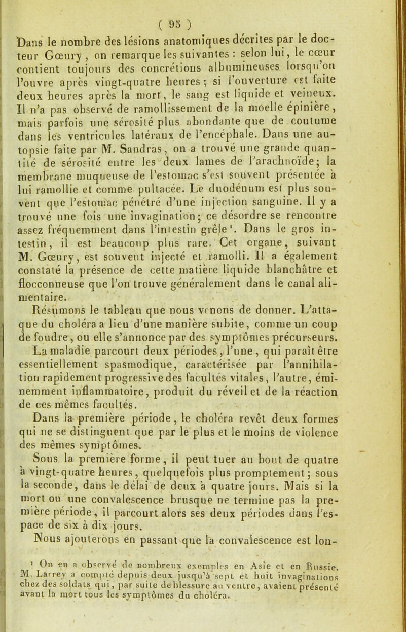 f Dans le nombre des lésions anatomiques décrites par le doc- teur Gœury , on remarque les suivantes : selon lui, le cœur I contient toujours des concrétions albumineuses lorsqu’on i l’ouvre aj)rcs vingt-quatre heures; si 1 ouverture est faite I deux heures après la mort, le sang est liquide et veineux. [ Il n’a pas observé de ramollissement de la moelle épinière, I mais parfois une sérosité plus abondante que de coutume ) dans les ventricules latéraux de l’encéphale. Dans une au- ) topsie faite par IM. Sandras, on a trouvé une grande quan- I lité de sérosité entre les‘'deux lames de l'araebuoïde ; la ;i membrane muqueuse de l’estomac s’csi souvent présentée a : lui ramollie et comme pultacée. Le duodénum est plus sou- f vent que l’estomac pénétré d’une injection sanguine. 11 y a I trouvé une fois une invagination; ce désordre se rencontre i assez fréquemment dans l’intestin grêle'. Dans le gros in- t testin, il est beaucoup plus rare. Cet organe, suivant [ M. Gœury, est souvent injecté et ramolli. 11 a également ) constaté la présence de celte matière liquide blanchâtre et i flocconneuse que l’on trouve généralement dans le canal ali- I mentaire. Résumons le tableau que nous venons de donner. L’atta- I que du choléra a lieu d’une manière subite, comme un coup I de foudre, ou elle s’annonce par des symptômes précurseurs. ' La maladie parcourt deux périodes, l’une, qui paraît être 9 essentiellement spasmodique, caractérisée par l’annibila- J tion rapidement progressive des facultés vitales, l’autre, émi- I nemraent inflammatoire, produit du réveil et de la réaction II de ces mêmes facultés. Dans la première période, le choléra revêt deux formes P qui ne se distinguent que par le plus et le moins de violence b des mêmes symptômes. Sous la première forme, il peut tuer au bout de quatre I à vingt-quatre heures, quelquefois plus promptement ; sous i la seconde, dans le délai de deux a quatre jours. Mais si la mort ou une convalescence brusque ne termine pas la prê- ta mière période, il parcourt alors ses deux périodes dans î’es- <) pace de six à dix jours. Nous ajouterons en passant que la convalescence est Ion- ' On «n a ob^rrvé etn nombreux exemples en Asie el en Russie. I M. Larrey a compié depuis deux jusqu’à sept el huit invaginations I' citez des soldats qui, jtar suite de blessure au ventre , avaient présenté 'i avant la mort tous les symptômes du choléra. i i