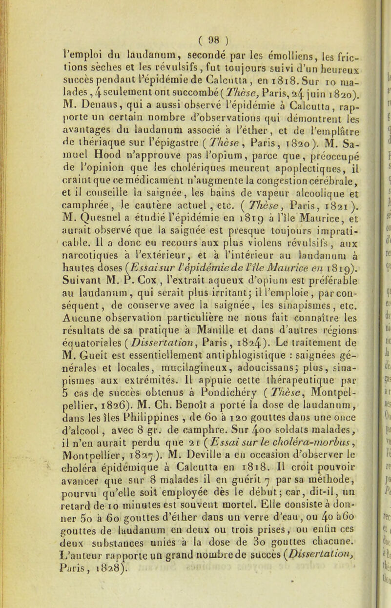 l’emploi (lu laudanum, secondé par les émolllens, les fric- tions sèches et les révulsifs, fut toujours suivi d’un heureux succès pendant l’épidémie de Calcutta , en iSiS.Sur lo ma- lades ,4 seulement ont succombé(7’Aéir?, Paris, 24 juin 1820), M. Denaus, qui a aussi observé l’épidémie à Calcutta, rap- porte un certain nombre d’observations qui démontrent les avantages du laudanum associé a l’éther, et de l’emplâtre de thériaque sur l’épigastre {Thèse ^ Paris, 1820). M. Sa- muel Hood n’approuve pas l’opium, parce que, préoccupé de l’opinion que les cholériques meurent apoplectiques, il craint que ce médicament n’augmente la congestion cérébrale, et il conseille la saignée, les bains de vapeur alcoolique et camphrée, le cautère actuel, etc, {Thèse, Paris, 1821). M. Quesnel a étudié l’épidémie en 1819 à l’île Maurice, et aurait observé que la saignée est presque toujours imprati- cable. Il a donc eu recours aux plus violens révulsifs, aux narcotiques a l’extérieur, et â l’intérieur au laudanum à hautes doses {Essaisur l'épidémie de Vile Maurice en 1819). Suivant M. P. Cox , l’extrait aqueux d’opium est préférable au laudanum, qui serait plus irritant; il l’emploie, par con- séquent, de conserve avec la saignée, les sinapismes, etc. Aucune observation particulière ne nous fait connaître les résultats de sa pratique â Manille et dans d’autres régions équatoriales Paris, 1824). Le traitement de M. Gueit est essentiellement antiphlogistique : saignées gé- nérales et locales, raucilagineux, adoucissans; plus, sina- pismes aux extrémités. Il appuie cette thérapeutique par 5 cas de succès obtenus à Pondichéry {Thèse, Montpel- pellier, 1826). M. Ch. Benoît a porté la dose de laudanum, dans les îles Philippines , de 60 à 120 gouttes dans une once d’alcool, avec 8 gr. de camphre. Sur 4oo soldats malades, il n’eu aurait perdu que 21 {Essai sur le choléra-morhiis, Montpellier, 182’j). M. Deville a eu occasion d’observer le choléra épidémique à Calcutta en 1818. Il croit pouvoir avancer que sur 8 malades il en guérit 7 par sa méthode, pourvu qu’elle soit employée dès le début; car, dit-il, un retard de 10 minutes est souvent mortel. Elle consiste à don- ner 5o à 60 gouttes d’éther dans un verre d’eau, ou 4o abo gouttes de laudanum en deux ou trois prises, ou enlin ces deux substances unies à la dose de 3o gouttes chacune. L’auteur rapporte un grand nombre de succès {Dissertation, Paris, 1828).