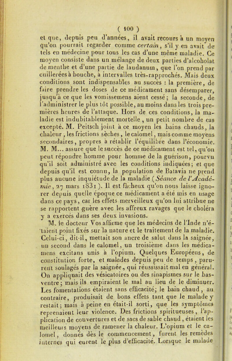 et que, depuis peu d’années, il avait recours à un moyen qu’on pourrait regarder comme certain, s’il y en avait de tels en médecine pour tous les cas d’une même maladie. Ce moyen consiste dans un mélange de deux parties d’alcoholat de menthe et d’une partie de laudanum, que l’on prend par cuillerées à bouche, à intervalles très-rapprochés. Mais deux conditions sont indispensables au succès : la première, de faire prendre les doses de ce médicament sans désemparer, jusqu’à ce que les vomissemens aient cessé; la seconde, de l’administrer le plus tôt possible, au moins dans les trois pre- mières heures de l’attaque. Hors de ces conditions, la ma- ladie est indubitablement mortelle , un petit nombre de cas excepté. M. Peitsch joint à ce moyen les bains chauds, la chaleur , les frictions sèches , le calomel, mais comme moyens secondaires, propres à rétablir l’équilibre dans l’économie. M. M... assure que le succès de ce médicament est tel, qu’on peut répondre homme pour homme de la guérison, pourvu qu’il soit administré avec les conditions indiquées; et que depuis qu’il est connu, la population de Batavia ne prend plus aucune inquiétude de la maladie {Séance de l’Acadé- mie, mars i83i ). Il est fâcheux qu’on nous laisse igno- rer depuis quelle époque ce médicament a été mis en usage dans ce pays, car les effets merveilleux qu’on lui attribue ne se rapportent guère avec les affreux ravages que le choléra y a exercés dans ses deux invasions. M. le docteur Vos affirme que les médecins de l’Inde n’é- taient point fixés sur la nature et le traitement de la maladie. Celui-ci, dit-il, mettait son ancre de salut dans la saignée, un second dans le calomel, un troisième dans les raédica- mens excitans unis à l’opium. Quelques Européens, de constitution forte, et malades depuis peu de temps, paru- rent soulagés par la saignée , qui réussissait mal en général. On appliquait des vésicatoires ou des sinapismes sur le bas- ventre; mais ils empiraient le mal au lieu de le diminuer. Les fomentations étaient sans efficacité; le bain chaud, au contraire, produisait de bons effets tant que le malade y restait; mais à peine en était-il sorti, que les symptômes reprenaient leur violence. Des frictions spiritueuses, l’ap- plication de couvertures et de sacs de sable chaud , étaient les meilleurs moyens de ramener la chaleur. L’opium et le ca- lomel , donnés dès le commencement, furent les remèdes internes qui eurent le plus d’efficacité. Lorsque le malade