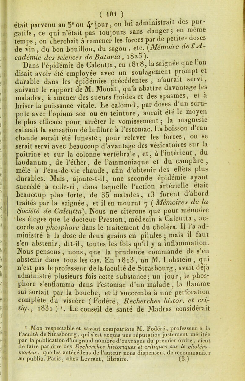 } ^ '1 ï ■i ni ni' «1,1 1 ) ., >«;■ '«I !' : ( lei ) élait parvenu au 5* ou administrait des pui- galifs, ce qui n’était pas toujours sans danger; en ineine temps , on cherchait à ramener les forces par de petiiCï o^es de vin, du bon bouillon, du sagou , etc. (Mémoire deiyl- cadémie des sciences de Batavia, iSsS). ^ Dans l’épidémie de Calcutta, en i8i8, la saignée que l ou disait avoir été employée avec un soulagement prom[)t et durable dans les épidémies précédentes, n’aurait servi, suivant le rapport de M. Mouat, qu’a abattre davantage les malades, à amener des sueurs froides et des spasmes, et a briser la puissance vitale. Le calomel, par doses d un scru- pule avec l’opium sec ou en teinture, aurait été le moyen le plus efficace pour arrêter le vomissement j la^ niagnesie calmait la sensation de brûlure a l’estomac. La boisson d eau chaude aurait été funeste ; pour relever les forces, on se serait servi avec beaucoup d’avantage des vésicatoires sur la poitrine et sur la colonne vertébrale, et, à l’intérieur, du laudanum, de l’éther, de l’ammoniaque et du camphre, mêlé à l’eau-de-vie chaude, afin d’obtenir des elfets plus durables. Mais, ajoute-t-il, une seconde épidémie ayant succédé à celle-ci, dans laquelle l’action artérielle était beaucoup plus forte, de 35 malades, i3 furent d’abord traités par la saignée, et il en mourut 7 (Mémoires de la Société de Calcutta'). Nous ne citerons que pour mémoire les éloges que le docteur Preston, médecin a Calcutta , ac- corde au phosphore dans le traitement du choléra. Il l’a ad- ministré a la dose de deux grains en pilules j mais il faut s’en abstenir, dit-il, toutes les fois qu’il y a inllamination. Nous pensons, nous, que la prudence commande de s’en abstenir dans tous les cas. En i8i3, un M. Lobstein , qui n’est pas le professeur de la faculté de Strasbourg , avait déjà administré plusieurs fois cette substance; un jour, le phos- phore s’enflamma dans l’estomac d’un malade , la flamme lui sortait par la bouche, et il succomba a une perloratiou complète du viscère (Fodéré, Recherches histor. et cri- tiq.j i83i ) Le conseil de santé de Madras considérait * Mon respectable et savant compatriote M. Fodéré, professeur à la Faculté de Strasbourg , qui s’est acquis une réputation justement méritée par la publication d’un grand nombre d’ouvrages du premier ordre , vient de faire paraitre des Recherches historiques et critiques sut' le cholcru- morhus, que les antécédens de l’auteur nous dispensent de recommander au public. Paris, chez Levraut, libraire. (B.)