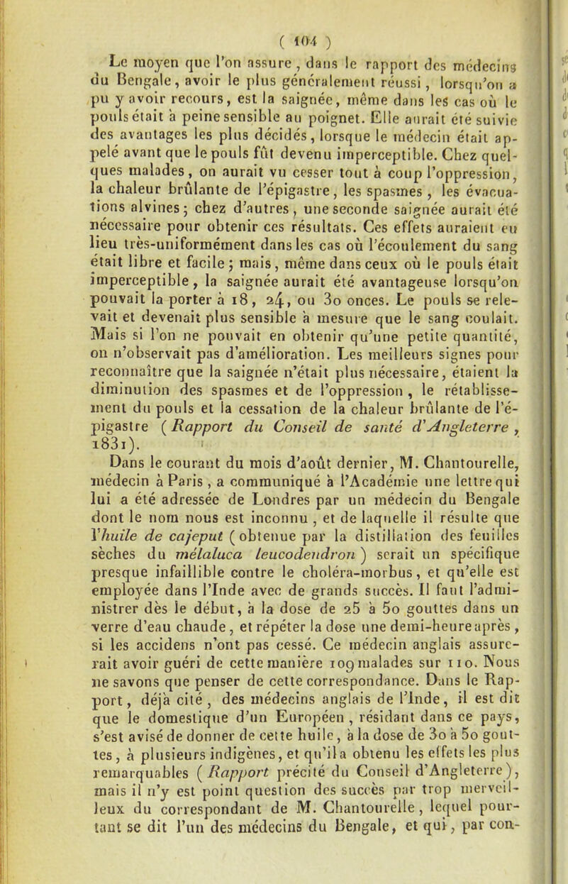 Le moyen que l’on assure , dans !e rapport des médecing du Bengale, avoir le pins généralement réussi, lorsqu’on a pu y avoir recours, est la saignée, même dans les cas où le pouls était a peine sensible an poignet. Elle aurait été suivie des avantages les plus décidés, lorsque le médecin était ap- pelé avant que le pouls fût devenu imperceptible. Chez quel- ques malades, on aurait vu cesser tout à coup l’oppression, la chaleur brûlante de l’épigastre, les spasmes , les évacua- tions alvines; chez d’autres, une seconde saignée aurait été nécessaire pour obtenir ces résultats. Ces effets auraient eu lieu très-uniformérnent dans les cas où l’écoulement du sang était libre et facile 5 mais, même dans ceux où le pouls était imperceptible, la saignée aurait été avantageuse lorsqu’on pouvait la porter à 18, a4> 3o onces. Le pouls se rele- vait et devenait plus sensible a mesure que le sang coulait. Ma is si l’on ne pouvait en obtenir qu’une petite quantité, on n’observait pas d’amélioration. Les meilleurs signes pour reconnaître que la saignée n’était plus nécessaire, étaient la diminution des spasmes et de l’oppression , le rétablisse- ment du pouls et la cessation de la chaleur brûlante de l’é- pigastre ( Rapport du Conseil de santé d'Angleterre , i83i). Dans le courant du mois d’août dernier, M. Chantourelle, médecin à Paris , a communiqué à l’Académie une lettre qui lui a été adressée de Londres par un médecin du Bengale dont le nom nous est inconnu , et de laquelle il résulte que Vhuile de cajeput (obtenue par la distillation des feuilles sèches du mélaluca leucodendron ) serait un spécifique presque infaillible contre le choléra-morbus, et qu’elle est employée dans l’Inde avec de grands succès. II faut l’admi- nistrer dès le début, à la dose de 25 à 5o gouttes dans un verre d’eau chaude, et répéter la dose une demi-heure après , si les accidens n’ont pas cessé. Ce médecin anglais assure- rait avoir guéri de cette manière 109malades sur iio. Nous ne savons que penser de cette correspondance. Dans le Rap- port, déjà cité, des médecins anglais de l’Inde, il est dit que le domestique d’un Européen, résidant dans ce pays, s’est avisé de donner de cette huile, à la dose de 3o a 5o gout- tes , à plusieurs indigènes, et qu’il a obtenu les effets les plus remarquables (^Rapport précité du Conseil d’Angleterre), mais il n’y est point question des succès par trop merveil- leux du correspondant de M. Chantourelle, lequel pour- tant se dit l’un des médecins du Bengale, et qui, par con-