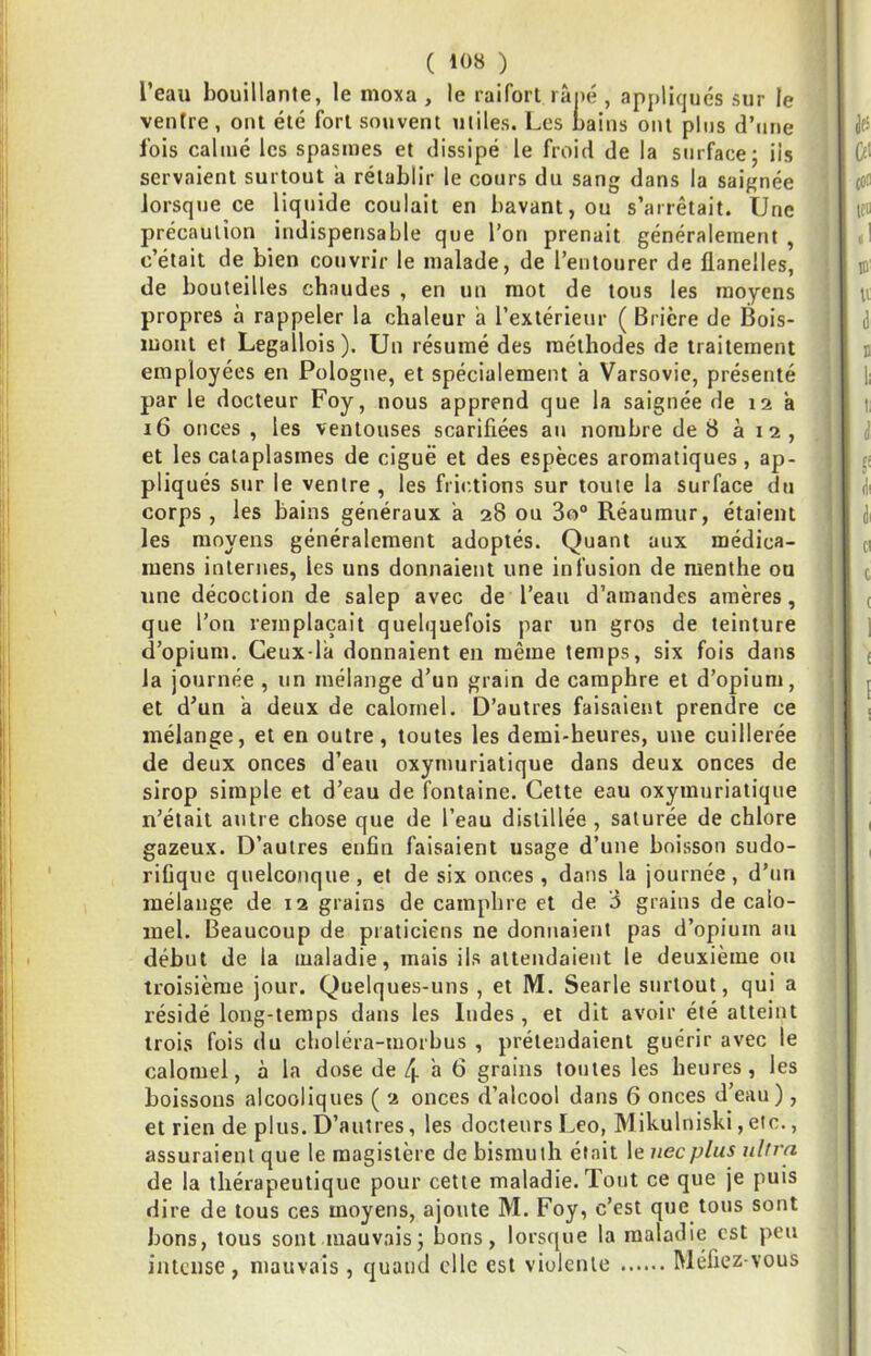 l’eau bouillante, le moxa , le raifort rài)é , apj)liqués sur le ■ ventre, ont été fort souvent miles. Les bains ont pins d’une fois calmé les spasmes et dissipé le froid de la surface; iis servaient surtout a rétablir le cours du sang dans la saignée lorsque ce liquide coulait en bavant, ou s’arrêtait. Une | précaution indispensable que l’on prenait généralement , c’était de bien couvrir le malade, de l’entourer de flanelles, de bouteilles chaudes , en un mot de tous les moyens propres à rappeler la chaleur a l’extérieur ( Brière de Bois- luont et Legallois). Un résumé des méthodes de traitement employées en Pologne, et spécialement à Varsovie, présenté par le docteur Foy, nous apprend que la saignée de 12 à 16 onces , les ventouses scarifiées au nombre de 8 à 12, et les cataplasmes de ciguë et des espèces aromatiques, ap- • pliqués sur le ventre, les frictions sur toute la surface du > corps, les bains généraux a 28 ou 3o° Réaumur, étaient les moyens généralement adoptés. Quant aux médica- mens internes, les uns donnaient une infusion de menthe ou une décoction de salep avec de l’eau d’amandes amères, que l’on remplaçait quelquefois par un gros de teinture d’opium. Geux-la donnaient en même temps, six fois dans la journée , un mélange d’un grain de camphre et d’opium, et d’un a deux de calomel. D’autres faisaient prendre ce mélange, et en outre, toutes les demi-heures, une cuillerée de deux onces d’ean oxymuriatique dans deux onces de sirop simple et d’eau de fontaine. Cette eau oxymuriatique n’était antre chose que de l’eau distillée , saturée de chlore gazeux. D’autres enfin faisaient usage d’une boisson sudo- rifique quelconque, et de six onces , dans la journée, d’un mélange de 12 grains de camphre et de 3 grains de calo- mel. Beaucoup de praticiens ne donnaient pas d’opium au début de la maladie, mais ils attendaient le deuxième on troisième jour. Quelques-uns , et M. Searle surtout, qui a résidé long-temps dans les Indes , et dit avoir été atteint trois fois du choléra-morbus , prétendaient guérir avec le calomel, à la dose de 4 à 6 grains toutes les heures, les boissons alcooliques ( 2 onces d’alcool dans 6 onces d’eau), et rien de plus. D’autres, les docteurs Léo, Mikulniski, etc., assuraient que le magistère de bismuth était le necplus nlfrn de la thérapeutique pour cette maladie. Tout ce que je puis dire de tous ces moyens, ajoute M. Foy, c’est que tous sont bons, tous sont mauvais; bons, lorsque la maladie est peu intense, mauvais , quand elle est violente Méfiez-vous