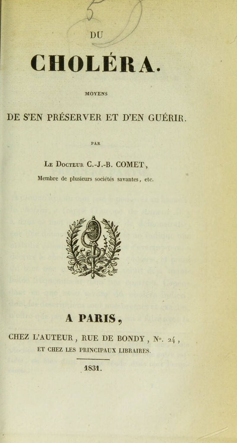 CHOLÉRA. MOYENS DE S’EN PRÉSERVER ET D’EN GUÉRIR. PAR Le Docteur C.-J.-B. COMET, Membre de plusieurs sociétés savantes, etc. A PARIS , CHEZ L’AUTEUR, RUE DE BONDY , N». 24 , ET CITEZ LES PRINCIPAUX LIBRAIRES. J 831.