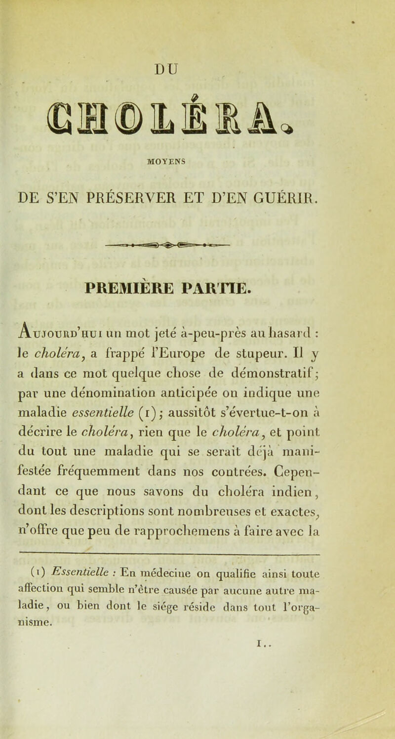 DE S’EN PRÉSERVER ET D’EN GUÉRIR. PREMIÈRE PARTIE. Aujourd’hui un mot jeté à-peu-près au hasard : le choléra? a frappé l’Europe de stupeur. Il y a dans ce mot quelque chose de démonstratif; par une dénomination anticipée on indique une maladie essentielle (r); aussitôt s’évertue-t-on à décrire le choléra, rien que le choléra, et point du tout une maladie qui se serait déjà mani- festée fréquemment dans nos contrées. Cepen- dant ce que nous savons du choléra indien, dont les descriptions sont nombreuses et exactes, n’offre que peu de rapprochemens à faire avec la (i) Essentielle : En médecine on qualifie ainsi toute affection qui semble n’être causée par aucune autre ma- ladie , ou bien dont le siège réside dans tout l’orga- nisme.