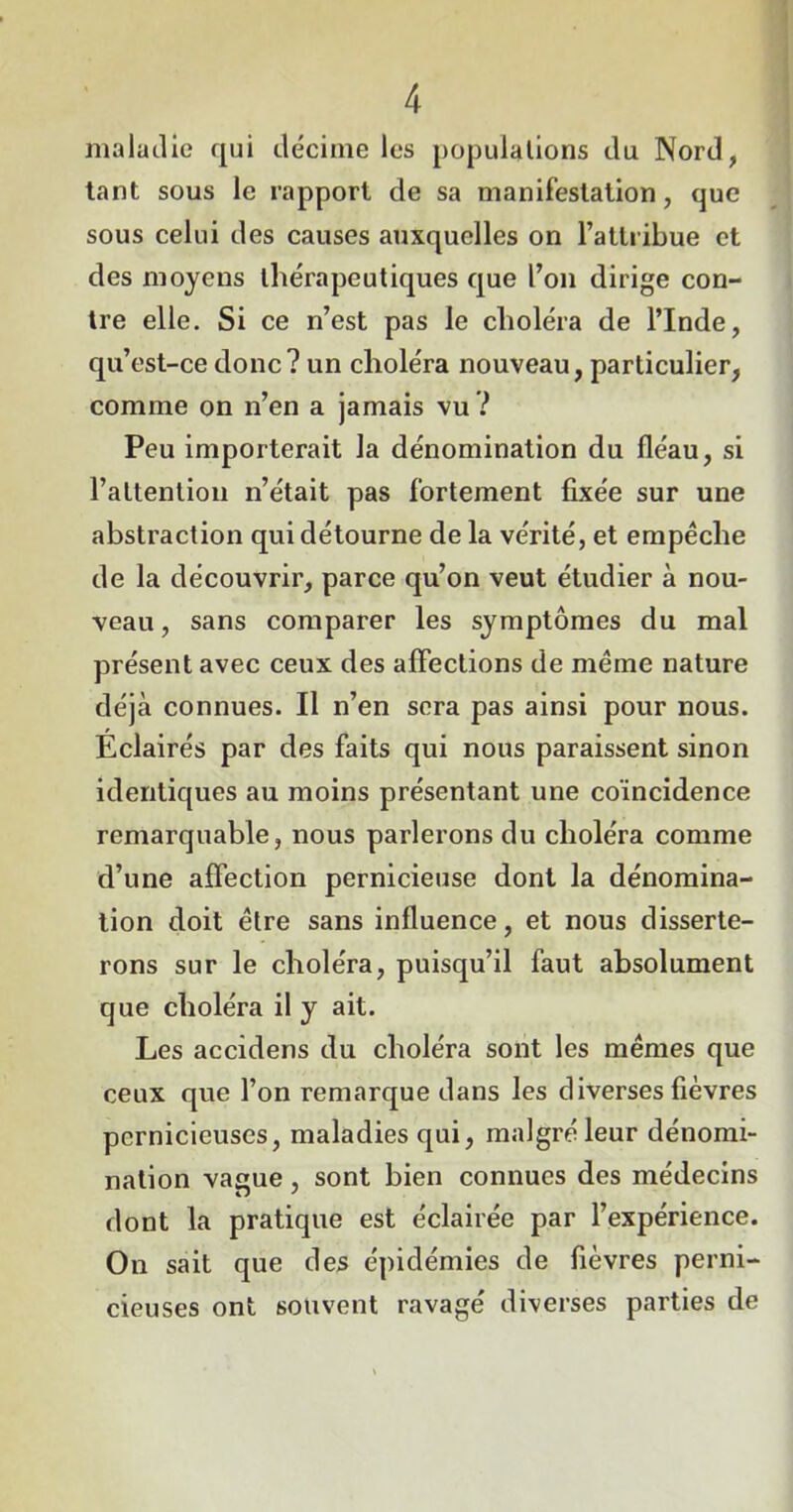 maladie qui décime les populations du Nord, tant sous le rapport de sa manifestation, que sous celui des causes auxquelles on l’attribue et des moyens thérapeutiques que l’on dirige con- tre elle. Si ce n’est pas le choléra de l’Inde, qu’est-ce donc? un choléra nouveau, particulier, comme on n’en a jamais vu ? Peu importerait la dénomination du fléau, si l’attentiou n’était pas fortement fixée sur une abstraction qui détourne de la vérité, et empêche de la découvrir, parce qu’on veut étudier à nou- veau , sans comparer les symptômes du mal présent avec ceux des affections de même nature déjà connues. Il n’en sera pas ainsi pour nous. Eclairés par des faits qui nous paraissent sinon identiques au moins présentant une coïncidence remarquable, nous parlerons du choléra comme d’une affection pernicieuse dont la dénomina- tion doit être sans influence, et nous disserte- rons sur le choléra, puisqu’il faut absolument que choléra il y ait. Les accidens du choléra sont les mêmes que ceux que l’on remarque dans les diverses fièvres pernicieuses, maladies qui, malgré leur dénomi- nation vague, sont bien connues des médecins dont la pratique est éclairée par l’expérience. On sait que des épidémies de fièvres perni- cieuses ont souvent ravagé diverses parties de