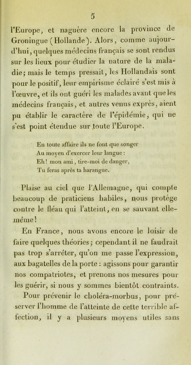 l’Europe, et naguère encore la province de Groningue (Hollande). Alors, comme aujour- d’hui, quelques médecins français se sont rendus sur les lieux pour étudier la nature de la mala- die ; mais le temps pressait, les Hollandais sont pour le positif, leur empirisme éclairé s’est mis a l’œuvre, et ils ont guéri les malades avant que les médecins français, et autres venus exprès, aient pu établir le caractère de l’épidémie, qui ne s'est point étendue sur toute l’Europe. En toute affaire ils ne font que songer Au moyen d’exercer leur langue : Eh ! mon ami, tire-moi de danger, Tu feras après ta harangue. Plaise au ciel que l'Allemagne, qui compte beaucoup de praticiens habiles, nous protège contre le fléau qui l’atteint, en se sauvant elle— même ! En France, nous avons encore le loisir de faire quelques théories ; cependant il ne faudrait pas trop s’arrêter, qu’on me passe l’expression, aux bagatelles de la porte : agissons pour garantir nos compatriotes, et prenons nos mesures pour les guérir, si nous y sommes bientôt contraints. Pour prévenir le choléra-morbus, pour pré- server l’homme de l’atteinte de cette terrible af- fection, il y a plusieurs moyens utiles sans