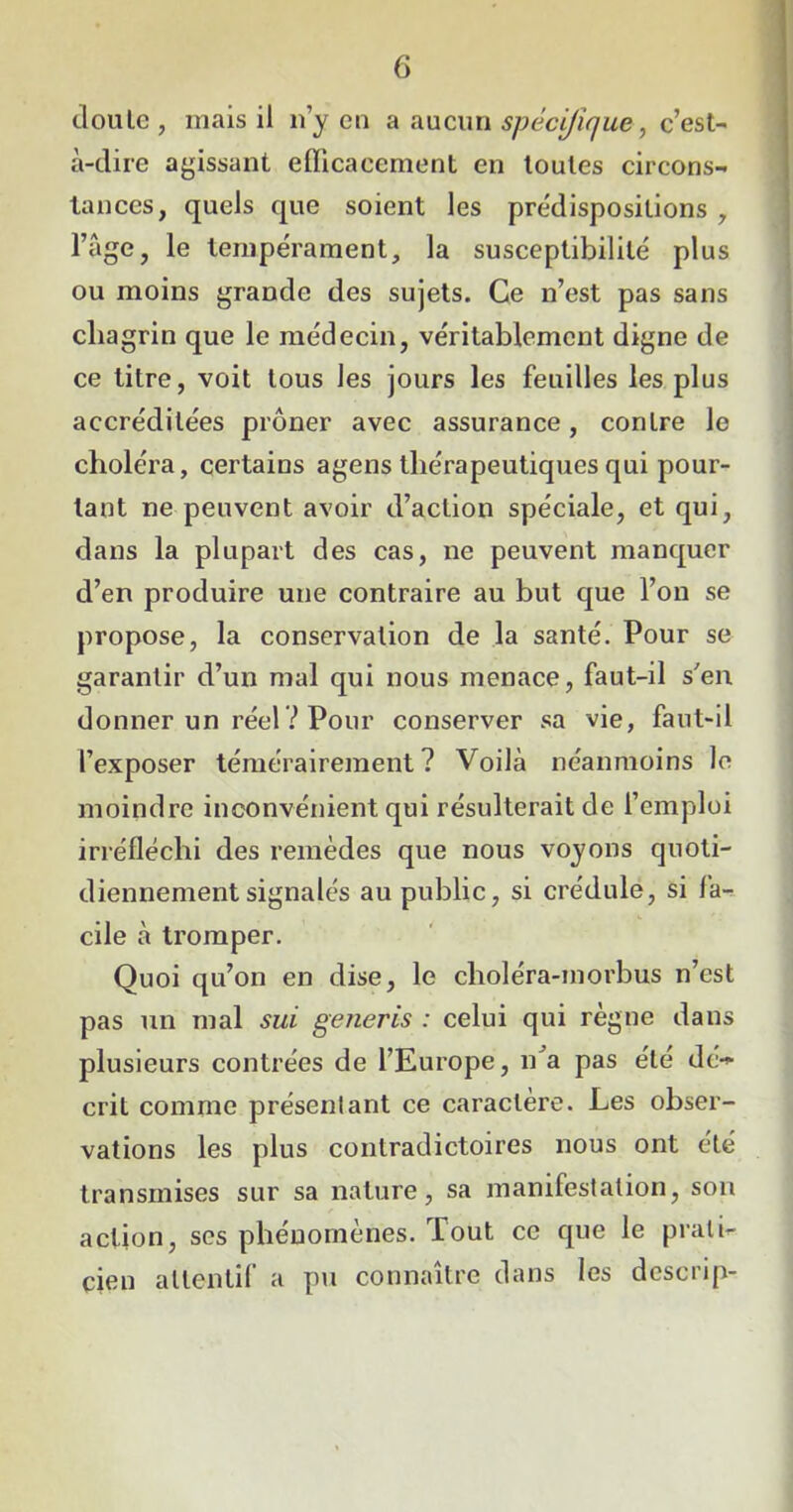 doulc , mais il n’y en a aucun spécifique, c’est- à-dire agissant efficacement en toutes circons- tances, quels que soient les prédispositions , l’âge, le tempérament, la susceptibilité plus ou moins grande des sujets. Ce n’est pas sans cliagrin que le médecin, véritablement digne de ce titre, voit tous les jours les feuilles les plus accréditées prôner avec assurance, contre le choléra, certains agens thérapeutiques qui pour- tant ne peuvent avoir d’action spéciale, et qui, dans la plupart des cas, ne peuvent manquer d’en produire une contraire au but que l’on se propose, la conservation de la santé. Pour se garantir d’un mal qui nous menace, faut-il s'en donner un réel? Pour conserver sa vie, faut-il l’exposer témérairement? Voilà néanmoins le moindre inconvénient qui résulterait de l’emploi irréfléchi des remèdes que nous voyons quoti- diennement signalés au public, si crédule, si fa- cile à tromper. Quoi qu’on en dise, le choléra-morbus n’est pas un mal sui generis : celui qui règne dans plusieurs contrées de l’Europe, n'a pas été dé-* crit comme présentant ce caractère. Les obser- vations les plus contradictoires nous ont été transmises sur sa nature, sa manifestation, son action, ses phénomènes. Tout ce que le prati- cien attentif a pu connaître dans les dcscrip-