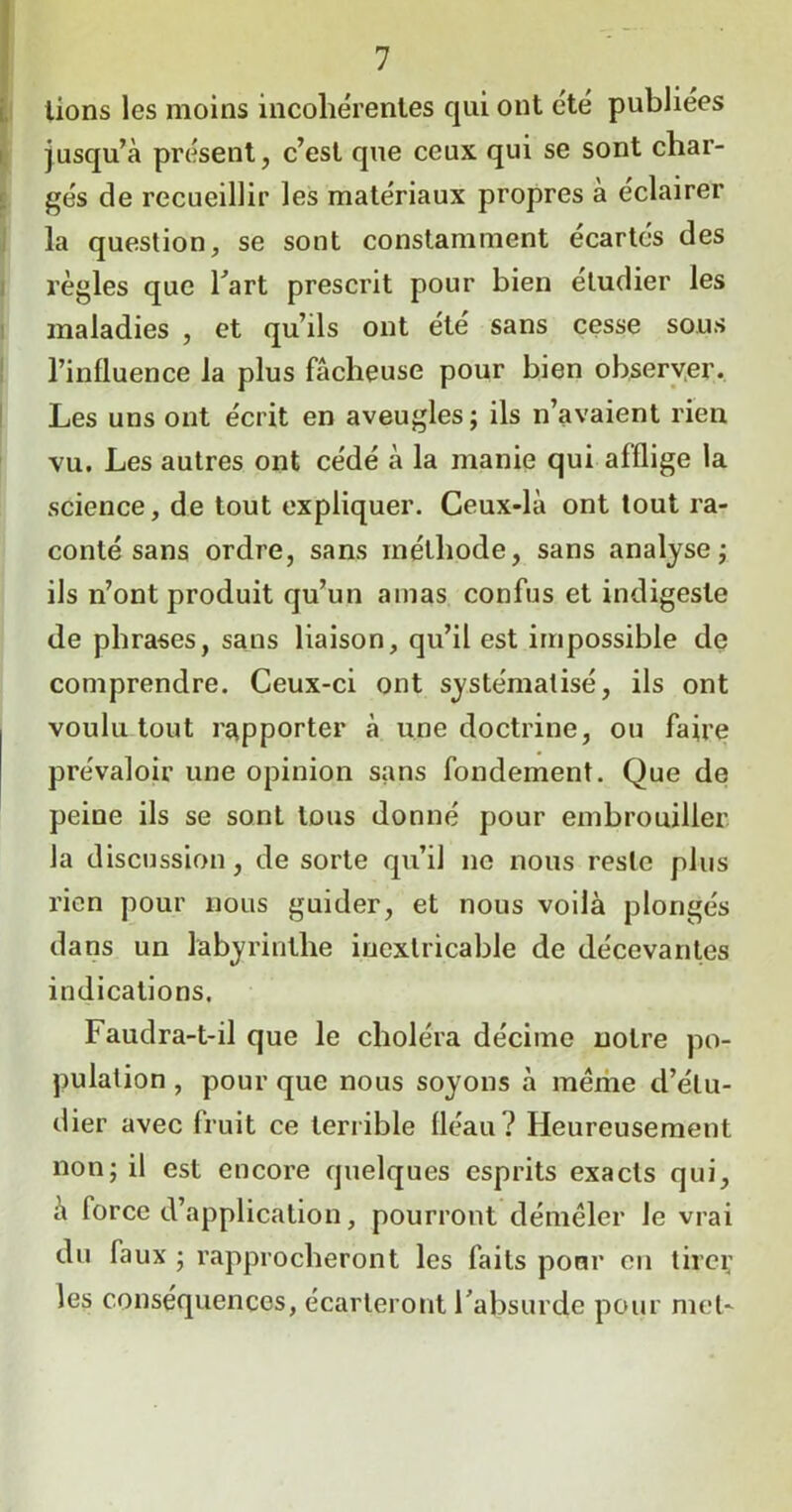 lions les moins incohérentes qui ont été publiées jusqu’à présent, c’est que ceux qui se sont char- gés de recueillir les matériaux propres à eclairer la question, se sont constamment écartés des règles que l’art prescrit pour bien étudier les maladies , et qu’ils ont été sans cesse sous l’influence la plus fâcheuse pour bien observer. Les uns ont écrit en aveugles; ils n’avaient rien vu. Les autres ont cédé à la manie qui afflige la science, de tout expliquer. Ceux-là ont tout ra- conté sans ordre, sans méthode, sans analyse; ils n’ont produit qu’un amas confus et indigeste de phrases, sans liaison, qu’il est impossible de comprendre. Ceux-ci ont systématisé, ils ont voulu tout rapporter à une doctrine, ou faire prévaloir une opinion sans fondement. Que de peine ils se sont tous donné pour embrouiller la discussion, de sorte qu’il ne nous reste plus rien pour nous guider, et nous voilà plongés dans un labyrinthe inextricable de décevantes indications. Faudra-t-il que le choléra décime notre po- pulation , pour que nous soyons à meme d’étu- dier avec fruit ce terrible fléau? Heureusement non; il est encore quelques esprits exacts qui, à force d’application, pourront démêler le vrai du faux ; rapprocheront les faits pour en tirei; les conséquences, écarteront l’absurde pour met-