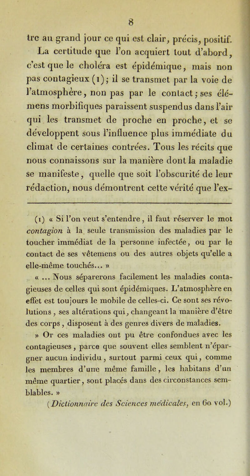 tre au grand jour ce qui est clair, précis, positif. La certitude que l’on acquiert tout d’abord, c’est que le choléra est épidémique, mais non pas contagieux (i); il se transmet par la voie de l’atmosphère, non pas par le contact,-ses élé- mens morbifiques paraissent suspendus dans l’air qui les transmet de proche en proche, et se développent sous l’influence plus immédiate du climat de certaines contrées. Tous les récits que nous connaissons sur la manière dont la maladie se manifeste, quelle que soit l’obscurité de leur rédaction, nous démontrent cette vérité que l’ex- (i) « Si l’on veut s’entendre, il faut réserver le mot contagion à la seule transmission des maladies par le toucher immédiat de la personne infectée, ou par le contact de ses vêtemens ou des autres objets qu’elle a elle-même touchés... » «... Nous séparerons facilement les maladies conta- gieuses de celles qui sont épidémiques. L’atmosphère en effet est toujours le mobile de celles-ci. Ce sont ses révo- lutions , ses altérations qui, changeant la manière d’être des corps , disposent à des genres divers de maladies. » Or ces maladies ont pu être confondues avec les contagieuses, parce que souvent elles semblent n’épar- gner aucun individu, surtout parmi ceux qui, comme les membres d’une même famille , les habitans d’un même quartier, sont placés dans des circonstances sem- blables. » ( Dictionnaire des Sciences médicales, en 60 vol.)