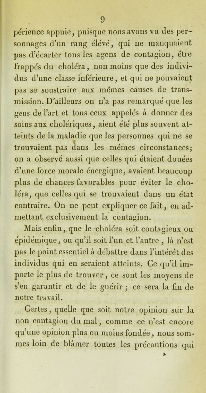 périencc appuie, puisque nous avons vu des per- sonnages d’un rang élevé, qui ne manquaient pas d’écarter tous les agens de contagion, cire frappés du choléra, non moins que des indivi- dus d’une classe inférieure, et qui ne pouvaient pas se soustraire aux memes causes de trans- mission. bailleurs on n’a pas remarqué que les gens de l’art et tous ceux appelés à donner des soins aux cholériques, aient été plus souvent at- teints de la maladie que les personnes qui ne se trouvaient pas dans les mêmes circonstances- on a observé aussi que celles qui étaient douées d’une force morale énergique, avaient beaucoup plus de chances favorables pour éviter le cho- léra, que celles qui se trouvaient dans un état contraire. On ne peut expliquer ce fait, en ad- mettant exclusivement la contagion. Mais enfin, que le choléra soit contagieux ou épidémique, ou qu’il soit l’un et l’autre , là n’est pas le point essentiel à débattre dans l’intérêt des individus qui en seraient atteints. Ce qu’il im- porte le plus de trouver, ce sont les moyens de s’en garantir et de le guérir ■ ce sera la fin de notre travail. Certes, quelle que soit notre opinion sur la non contagion du mal, comme ce n’est encore qu’une opinion plus ou moins fondée, nous som- mes loin de blâmer toutes les précautions qui