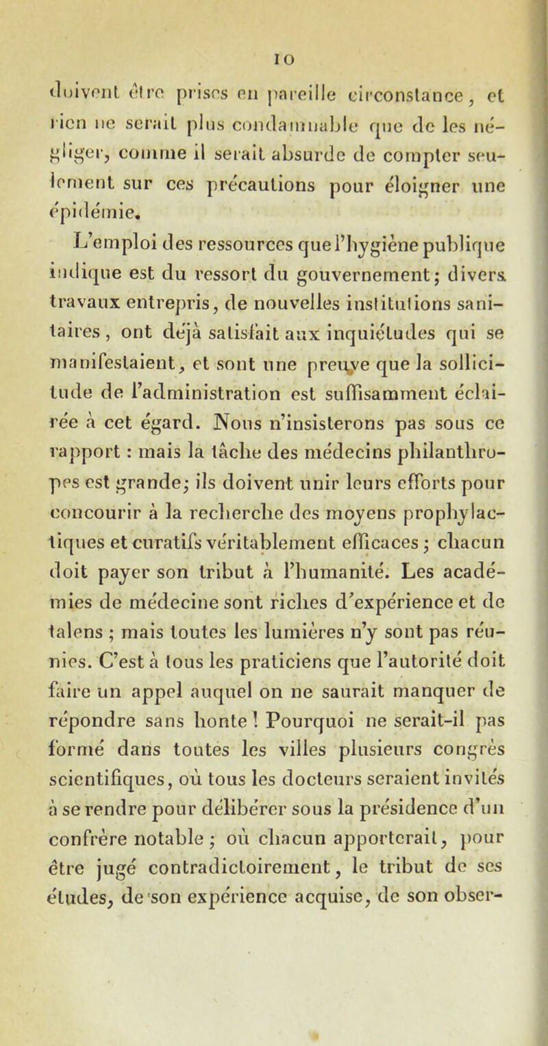 IO doivent être prises en pareille circonstance, et rien ne serait plus condamnable que de les né- gliger, connue il serait absurde de compter seu- lement sur ces précautions pour éloigner une épidémie. L’emploi des ressources que l’hygiène publique indique est du ressort du gouvernement; divers, travaux entrepris, de nouvelles institutions sani- taires , ont déjà satisfait aux inquiétudes qui se manifestaient, et sont une preuye que la sollici- tude de l’administration est suffisamment éclai- rée à cet égard. Nous n’insisterons pas sous ce rapport : mais la tâche des médecins philanthro- pes est grande; ils doivent unir leurs efforts pour concourir à la recherche des moyens prophylac- tiques et curatifs véritablement efficaces ; chacun doit payer son tribut à l’humanité. Les acadé- mies de médecine sont riches d’expérience et de talens ; mais toutes les lumières n’y sont pas réu- nies. C’est à tous les praticiens que l’autorité doit faire un appel auquel on ne saurait manquer de répondre sans honte ! Pourquoi ne serait-il pas formé dans toutes les villes plusieurs congrès scientifiques, où tous les docteurs seraient invités à se rendre pour délibérer sous la présidence d’un confrère notable ; où chacun apporterait, pour être jugé contradictoirement, le tribut de scs éludes, de son expérience acquise, de son obscr-
