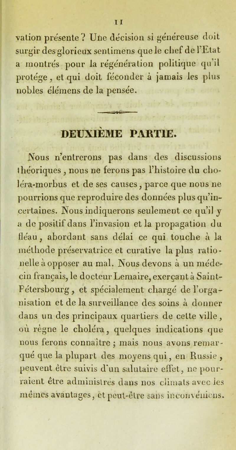 vation présente ? Une décision si généreuse doit surgir des glorieux senlimens que le chef de l’Etat a montrés pour la régénération politique qu’il protège, et qui doit féconder à jamais les plus nobles éiémens de la pensée. DEUXIÈME PARTIE. Nous n’entrerons pas dans des discussions théoriques , nous ne ferons pas l’histoire du cho- léra-morbus et de ses causes, parce que nous ne pourrions que reproduire des données plus qu’in- certaines. Nous indiquerons seulement ce qu’il y a de positif dans l’invasion et la propagation du fléau, abordant sans délai ce qui touche à la méthode préservatrice et curative la plus ratio- nelle à opposer au mal. Nous devons à un méde- cin français, le docteur Lemaire, exerçant à Saint- Pétersbourg, et spécialement chargé de l’orga- nisation et de la surveillance des soins à donner dans un des principaux quartiers de cette ville, où règne le choléra, quelques indications que nous ferons connaître ; mais nous avons remar- qué que la plupart des moyens qui, en Russie , peuvent être suivis d'un salutaire elfet, 11e pour- raient être administrés dans nos climats avec les mêmes avantages, et peut-être sans inconvéuiens.