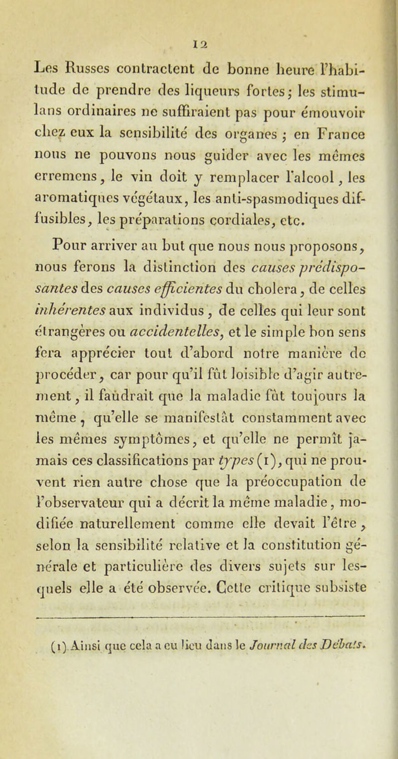Les Russes contractent de bonne heure l’habi- tude do prendre des liqueurs fortes ; les stimu- lans ordinaires ne suffiraient pas pour émouvoir chez eux la sensibilité des organes ; en France nous ne pouvons nous guider avec les memes erremens, le vin doit y remplacer l'alcool, les aromatiques végétaux, les anti-spasmodiques dif- fusibles, les préparations cordiales, etc. Pour arriver au but que nous nous proposons, nous ferons la distinction des causes prédispo- santes des causes efficientes du choiera, de celles inhérentes aux individus , de celles qui leur sont étrangères ou accidentelles, et le simple bon sens fera apprécier tout d’abord notre manière de procéder, car pour qu’il fût loisible d’agir autre- ment, il faùdrait que la maladie fut toujours la meme, qu’elle se manifestât constamment avec les memes symptômes, et qu’elle ne permît ja- mais ces classifications par types (i), qui ne prou- vent rien autre chose que la préoccupation de l’observateur qui a décrit la même maladie, mo- difiée naturellement comme elle devait l’être, selon la sensibilité relative et la constitution gé- nérale et particulière des divers sujets sur les- quels elle a été observée. Cette critique subsiste (1) Ainsi que cela a eu lieu dans le Journal des Ddba'.s.