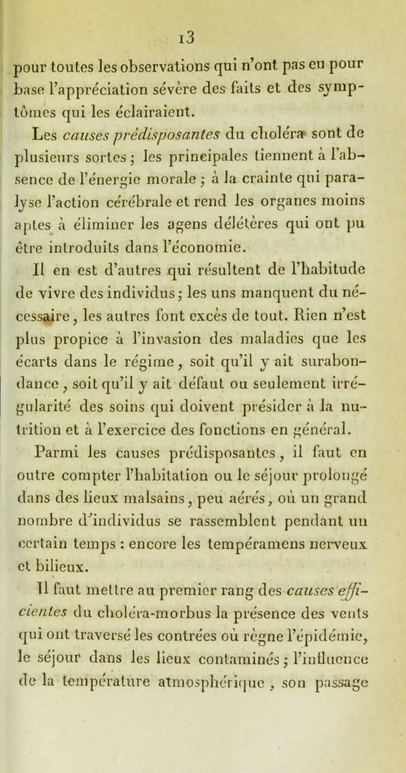 pour toutes les observations qui n’ont pas eu pour base l’appréciation sévère des faits et des symp- tômes qui les éclairaient. Les causes prédisposantes du cboléra sont de plusieurs sortes; les principales tiennent à 1 ab- sence de l’énergie morale ; à la crainte qui para- lyse l'action cérébrale et rend les organes moins aptes à éliminer les agens délétères qui ont pu être introduits dans l’économie. Il en est d’autres qui résultent de l’habitude de vivre des individus; les uns manquent du né- cessaire, les autres font excès de tout. Rien n’est plus propice à l’invasion des maladies que les écarts dans le régime, soit qu’il y ait surabon- dance , soit qu’il y ait défaut ou seulement irré- gularité des soins qui doivent présider à la nu- trition et à l’exercice des fonctions en général. Parmi les causes prédisposantes, il faut en outre compter l’habitation ou le séjour prolongé dans des lieux malsains, peu aérés, où un grand nombre d'individus se rassemblent pendant un certain temps : encore les tempéramens nerveux et bilieux. 11 faut mettre au premier rang des causes effi- cientes du choléra-morbus la présence des vents qui ont traversé les contrées où règne l’épidémie, le séjour dans les lieux contaminés ; l’intlucnce de la température atmosphérique , son passage