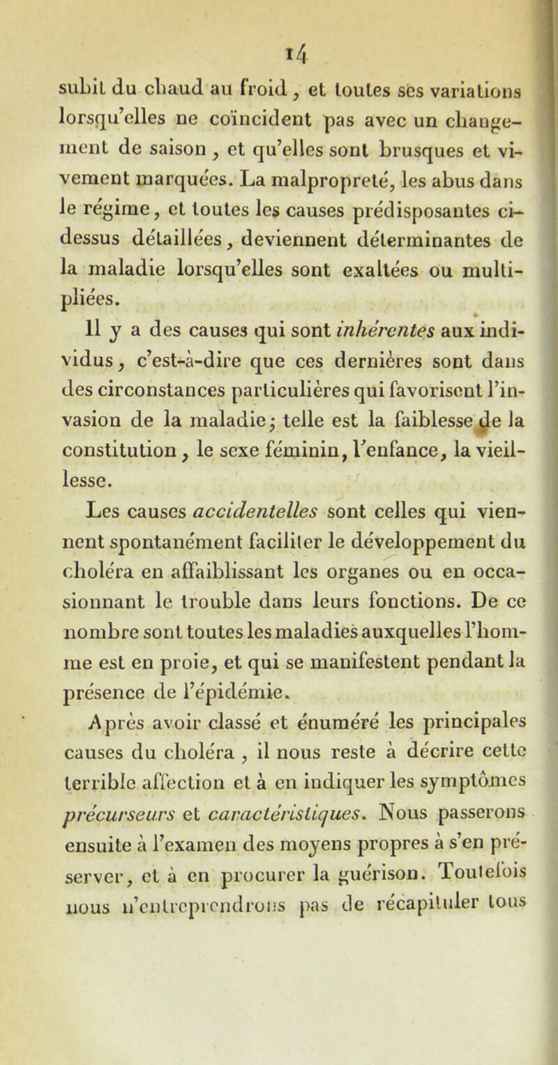 subit du cliaud au froid , et toutes ses variations lorsqu’elles ne coïncident pas avec un change- ment de saison , et qu’elles sont brusques et vi- vement marquées. La malpropreté, les abus dans le régime, et toutes les causes prédisposantes ci- dessus détaillées, deviennent déterminantes de la maladie lorsqu’elles sont exaltées ou multi- pliées. 11 y a des causes qui sont inhérentes aux indi- vidus , c’est-à-dire que ces dernières sont dans des circonstances particulières qui favorisent l’in- vasion de la maladie; telle est la faiblesse de la constitution , le sexe féminin, l'enfance, la vieil- lesse. Les causes accidentelles sont celles qui vien- nent spontanément faciliter le développement du choléra en affaiblissant les organes ou en occa- sionnant le trouble dans leurs fonctions. De ce nombre sont toutes les maladies auxquelles l’hom- me est en proie, et qui se manifestent pendant la présence de l’épidémie. Après avoir classé et énuméré les principales causes du choléra , il nous reste à décrire cette terrible affection et à en indiquer les symptômes précurseurs et caractéristiques. Nous passerons ensuite à l’examen des moyens propres à s’en pré- server, et à en procurer la guérison. Toutefois nous n’entreprendrons pas de récapituler tous
