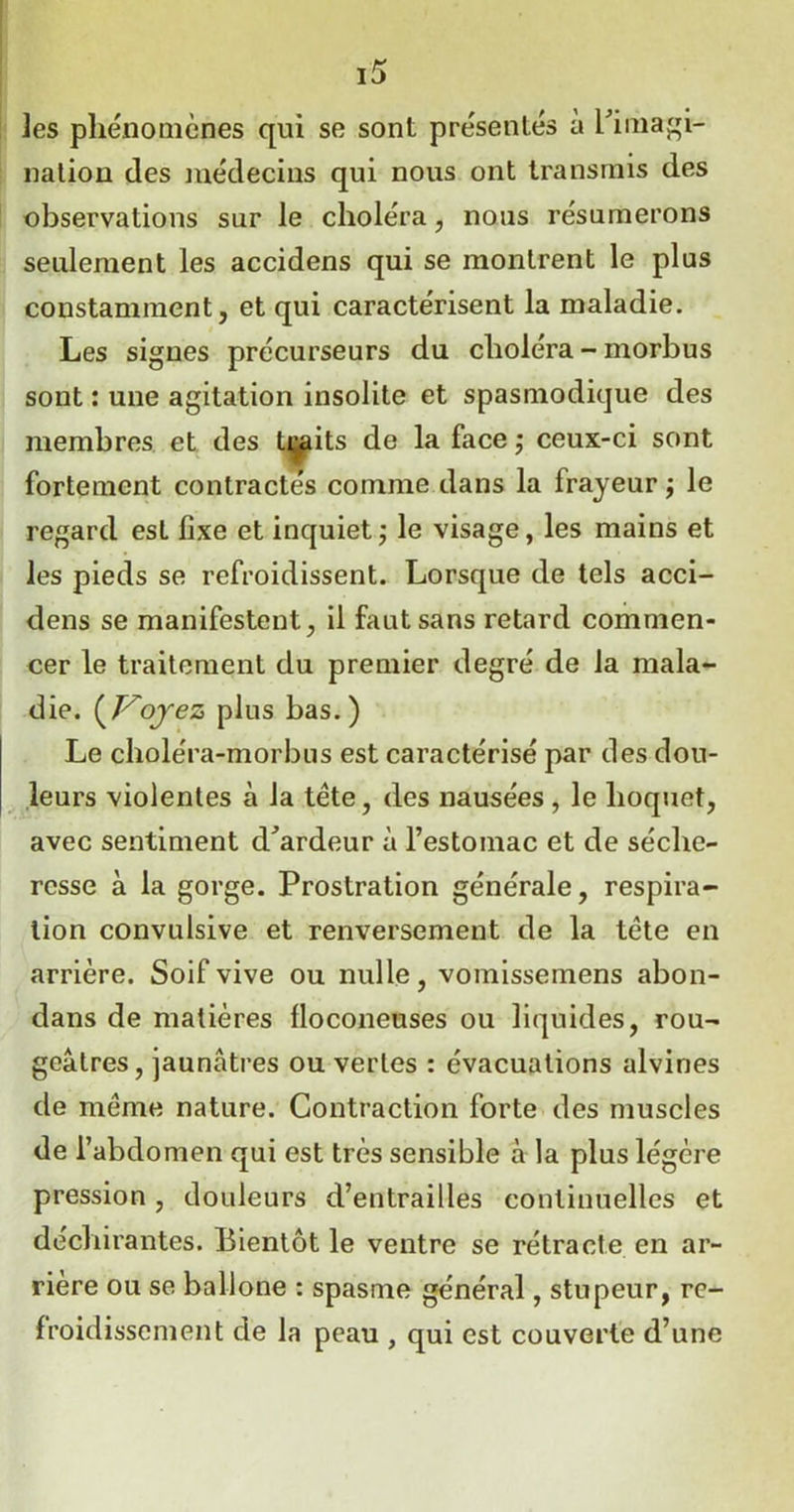 les phénomènes qui se sont présentés à l'imagi- nation des médecins qui nous ont transmis des observations sur le choléra , nous résumerons seulement les accidens qui se montrent le plus constamment, et qui caractérisent la maladie. Les signes précurseurs du choléra - morbus sont : une agitation insolite et spasmodique des membres et des traits de la face ; ceux-ci sont fortement contractés comme dans la frayeur -, le regard est fixe et inquiet ; le visage, les mains et les pieds se refroidissent. Lorsque de tels acci- dens se manifestent, il faut sans retard commen- cer le traitement du premier degré de la mala- die. {Voyez plus bas.) Le choléra-morbus est caractérisé par des dou- leurs violentes à la tète, des nausées , le hoquet, avec sentiment d'ardeur à l’estomac et de séche- resse à la gorge. Prostration générale, respira- tion convulsive et renversement de la tête en arrière. Soif vive ou nulle, vomissemens abon- dans de matières floconeuses ou liquides, rou- geâtres, jaunâtres ou vertes : évacuations alvines de même nature. Contraction forte des muscles de l’abdomen qui est très sensible à la plus légère pression, douleurs d’entrailles continuelles et déchirantes. Bientôt le ventre se rétracte en ar- rière ou se ballone : spasme général, stupeur, re- froidissement de la peau , qui est couverte d’une