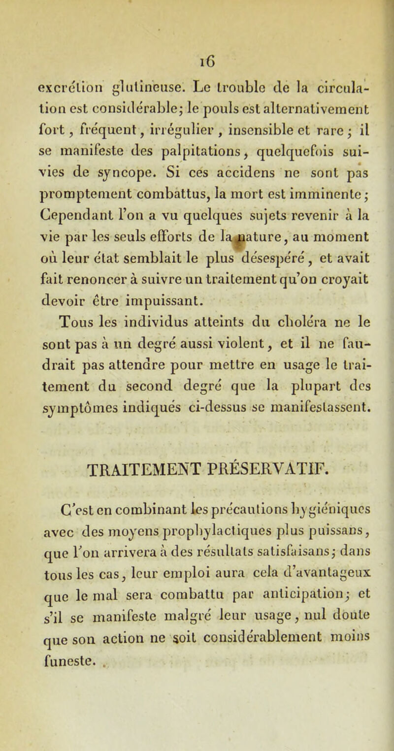 iG excrétion glutineuse. Le trouble de la circula- tion est considérable; le pouls est alternativement fort, fréquent, irrégulier , insensible et rare ; il se manifeste des palpitations, quelquefois sui- vies de syncope. Si ces accidens ne sont pas promptement combattus, la mort est imminente; Cependant l’on a vu quelques sujets revenir à la vie par les seuls efforts de la pâture, au moment où leur état semblait le plus désespéré , et avait fait renoncer à suivre un traitement qu’on croyait devoir être impuissant. Tous les individus atteints du choléra ne le sont pas à un degré aussi violent, et il ne fau- drait pas attendre pour mettre en usage le trai- tement du second degré que la plupart des symptômes indiqués ci-dessus se manifestassent. TRAITEMENT PRÉSERVATIF. C’est en combinant les précautions hygiéniques avec des moyens prophylactiques plus püissans, que l’on arrivera à des résultats satisfaisans; dans tous les cas, leur emploi aura cela d’avantageux que le mal sera combattu par anticipation; et s’il se manifeste malgré leur usage, nul doute que son action ne soit considérablement moins funeste.