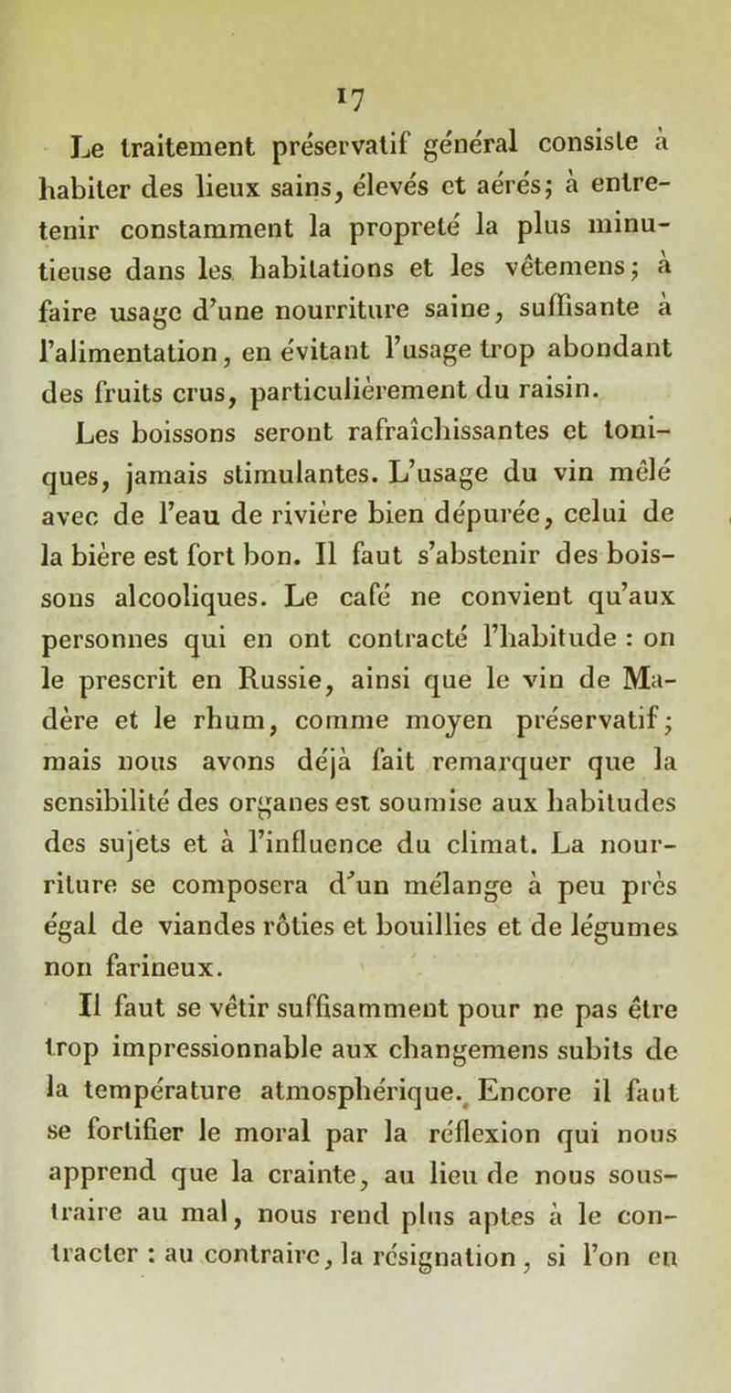 Le traitement préservatif général consiste a habiter des lieux sains, élevés et aérés; à entre- tenir constamment la propreté la plus minu- tieuse dans les habitations et les vêtemens; a faire usage d’une nourriture saine, suffisante à l’alimentation, en évitant l’usage trop abondant des fruits crus, particulièrement du raisin. Les boissons seront rafraîchissantes et toni- ques, jamais stimulantes. L’usage du vin mêlé avec de l’eau de rivière bien dépurée, celui de la bière est fort bon. Il faut s’abstenir des bois- sons alcooliques. Le café ne convient qu’aux personnes qui en ont contracté l’habitude : on le prescrit en Russie, ainsi que le vin de Ma- dère et le rhum, comme moyen préservatif; mais nous avons déjà fait remarquer que la sensibilité des organes est soumise aux habitudes des sujets et à l’influence du climat. La nour- riture se composera d’un mélange à peu près égal de viandes rôties et bouillies et de légumes non farineux. Il faut se vêtir suffisamment pour ne pas être trop impressionnable aux cbangemens subits de la température atmosphérique. Encore il faut se fortifier le moral par la réflexion qui nous apprend que la crainte, au lieu de nous sous- traire au mal, nous rend plus aptes à le con- tracter : au contraire, la résignation , si l’on en