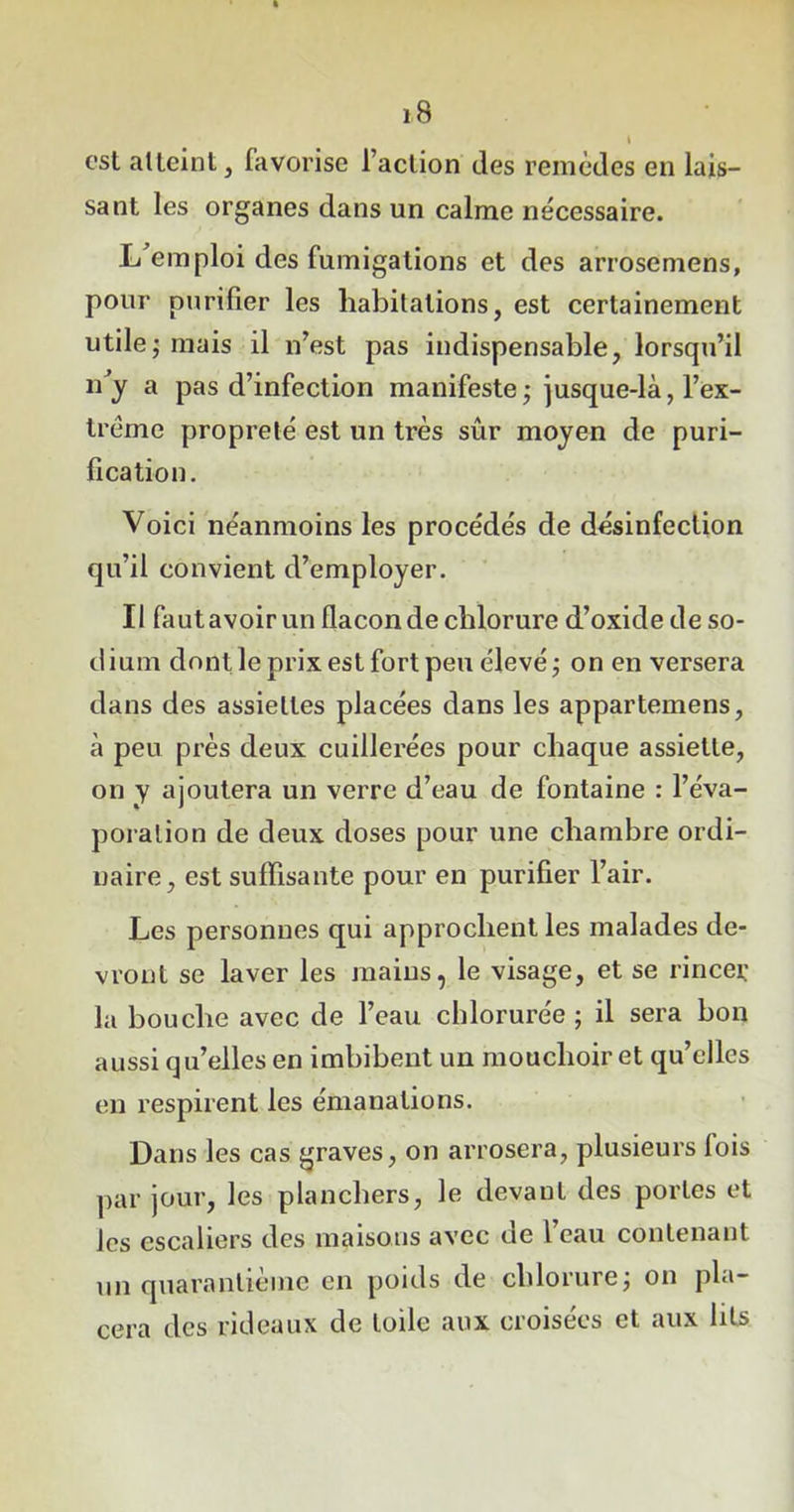 est atteint, favorise l’action des remèdes en lais- sant les organes dans un calme nécessaire. L emploi des fumigations et des arrosemens, pour purifier les habitations, est certainement utile; mais il n’est pas indispensable, lorsqu’il n’y a pas d’infection manifeste; jusque-là, l’ex- trême propreté est un très sûr moyen de puri- fication. Voici néanmoins les procédés de désinfection qu’il convient d’employer. Il faut avoir un flacon de chlorure d’oxide de so- dium dont le prix est fort peu élevé; on en versera dans des assiettes placées dans les appartemens, à peu près deux cuillerées pour chaque assiette, on y ajoutera un verre d’eau de fontaine : l’éva- poration de deux doses pour une chambre ordi- naire, est suffisante pour en purifier l’air. Les personnes qui approchent les malades de- vront se laver les mains, le visage, et se rincer la bouche avec de l’eau chlorurée ; il sera bon aussi qu’elles en imbibent un mouchoir et qu’elles en respirent les émanations. Dans les cas graves, on arrosera, plusieurs fois par jour, les planchers, le devant des portes et les escaliers des maisons avec de l’eau contenant un quarantième en poids de chlorure; on pla- cera des rideaux de toile aux croisées et aux lits