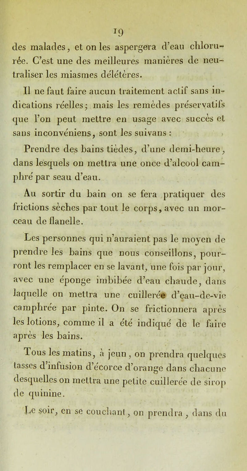 T9 des malades, et on les aspergera d’eau chloru- rée. C’est une des meilleures manières de neu- traliser les miasmes délétères. Il ne faut faire aucun traitement actif sans in- dications réelles j mais les remèdes préservatifs que l’on peut mettre en usage avec succès et sans inconvéniens, sont les suivans : Prendre des bains tièdes, d’une demi-heure, dans lesquels on mettra une once d’alcool cam- phré par seau d’eau. Au sortir du bain on se fera pratiquer des Irictions sèches par tout le corps, avec un mor- ceau de flanelle. Les personnes qui n’auraient pas le moyen de prendre les bains que nous conseillons, pour- ront les remplacer en se lavant, une fois par jour, avec une éponge imbibée d’eau chaude, dans laquelle on mettra une cuillerée d’eau-de-vie camphrée par pinte. On se frictionnera après les lotions, comme il a été indiqué de le faire après les bains. Tous les matins, à jeun , on prendra quelques lasses d’infusion d’écorce d’orange dans chacune desquelles on mettra une petite cuillerée de sirop de quinine. Le soir, en se couchant, on prendra , dans du