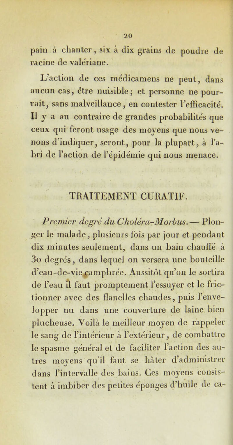 pain à chanter, six à dix grains de poudre de racine de valériane. L’action de ces médicamens ne peut, dans aucun cas, être nuisible; et personne ne pour- rait, sans malveillance, en contester l'efficacité. H y a au contraire de grandes probabilités que ceux qui feront usage des moyens que nous ve- nons d’indiquer, seront, pour la plupart, à l’a- bri de l’action de l’épidémie qui nous menace. TRAITEMENT CURATIF. Premier degj'é du Choléra-Morbus. — Plon- ger le malade, plusieurs fois par jour et pendant dix minutes seulement, dans un bain chauffé à 3o degrés, dans lequel on versera une bouteille d’eau-de-viexamphrée. Aussitôt qu’on le sortira de l’eau il faut promptement l’essuyer et le fric- tionner avec des flanelles chaudes, puis l’enve- lopper nu dans une couverture de laine bien plucheuse. Voilà le meilleur moyen de rappeler Je sang de l’intérieur à l’extérieur, de combattre le spasme général et de faciliter l’action des au- tres moyens qu il faut se hâter d’administrer dans l’intervalle des bains. Ces moyens consis- tent à imbiber des petites éponges d’huile de ca-